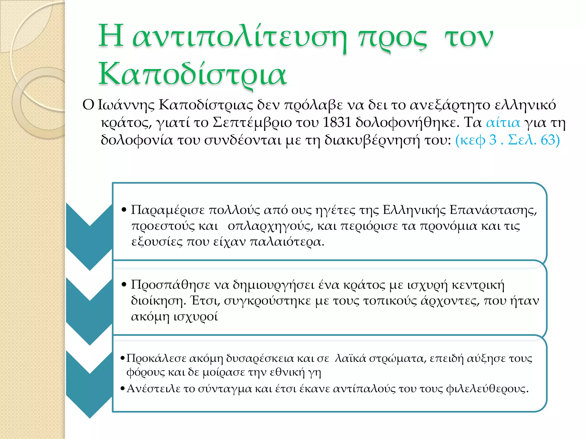 Η αντιπολίτευση προς τον
Καποδίστρια
Ο Ιωάννης Καποδίστριας δεν πρόλαβε να δει το ανεξάρτητο ελληνικό
κράτος, γιατί το ΢επτέμβριο του 1831 δολοφονήθηκε. Σα αίτια για τη
δολοφονία του συνδέονται με τη διακυβέρνησή του: (κεφ 3 . ΢ελ. 63)

• Παραμέρισε πολλούς από ους ηγέτες της Ελληνικής Επανάστασης,
προεστούς και οπλαρχηγούς, και περιόρισε τα προνόμια και τις
εξουσίες που είχαν παλαιότερα.
• Προσπάθησε να δημιουργήσει ένα κράτος με ισχυρή κεντρική
διοίκηση. Έτσι, συγκρούστηκε με τους τοπικούς άρχοντες, που ήταν
ακόμη ισχυροί
•Προκάλεσε ακόμη δυσαρέσκεια και σε λαϊκά στρώματα, επειδή αύξησε τους
φόρους και δε μοίρασε την εθνική γη
•Ανέστειλε το σύνταγμα και έτσι έκανε αντίπαλούς του τους φιλελεύθερους.

 