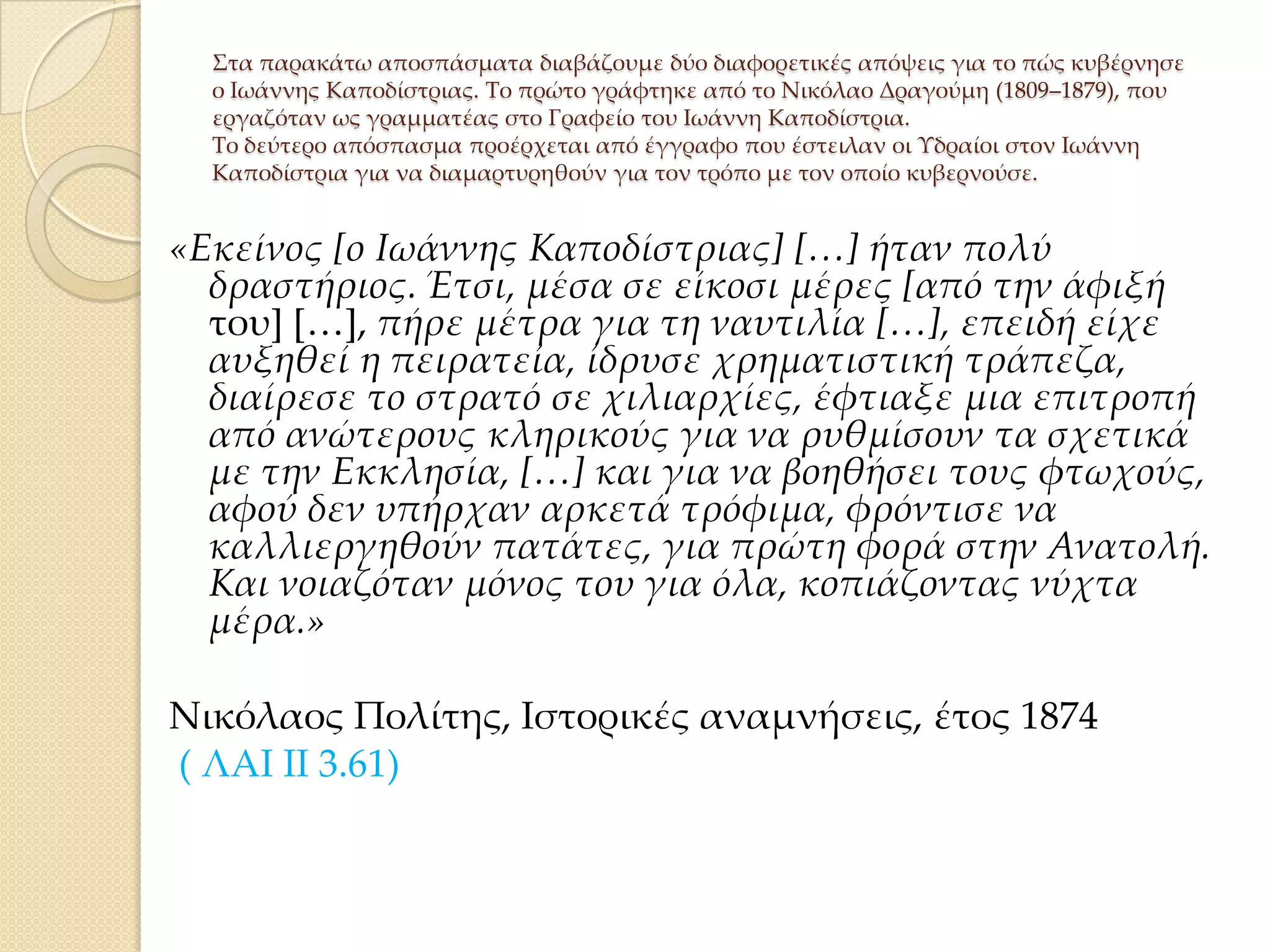 ΢τα παρακάτω αποσπάσματα διαβάζουμε δύο διαφορετικές απόψεις για το πώς κυβέρνησε
ο Ιωάννης Καποδίστριας. Σο πρώτο γράφτηκε από το Νικόλαο Δραγούμη (1809–1879), που
εργαζόταν ως γραμματέας στο Γραφείο του Ιωάννη Καποδίστρια.
Σο δεύτερο απόσπασμα προέρχεται από έγγραφο που έστειλαν οι Τδραίοι στον Ιωάννη
Καποδίστρια για να διαμαρτυρηθούν για τον τρόπο με τον οποίο κυβερνούσε.

«Εκείνος *ο Ιωάννης Καποδίστριας+ *…+ ήταν πολύ
δραστήριος. Έτσι, μέσα σε είκοσι μέρες *από την άφιξή
του+ *<+, πήρε μέτρα για τη ναυτιλία *…+, επειδή είχε
αυξηθεί η πειρατεία, ίδρυσε χρηματιστική τράπεζα,
διαίρεσε το στρατό σε χιλιαρχίες, έφτιαξε μια επιτροπή
από ανώτερους κληρικούς για να ρυθμίσουν τα σχετικά
με την Εκκλησία, *…+ και για να βοηθήσει τους φτωχούς,
αφού δεν υπήρχαν αρκετά τρόφιμα, φρόντισε να
καλλιεργηθούν πατάτες, για πρώτη φορά στην Ανατολή.
Και νοιαζόταν μόνος του για όλα, κοπιάζοντας νύχτα
μέρα.»
Νικόλαος Πολίτης, Ιστορικές αναμνήσεις, έτος 1874
( ΛΑΙ ΙΙ 3.61)

 