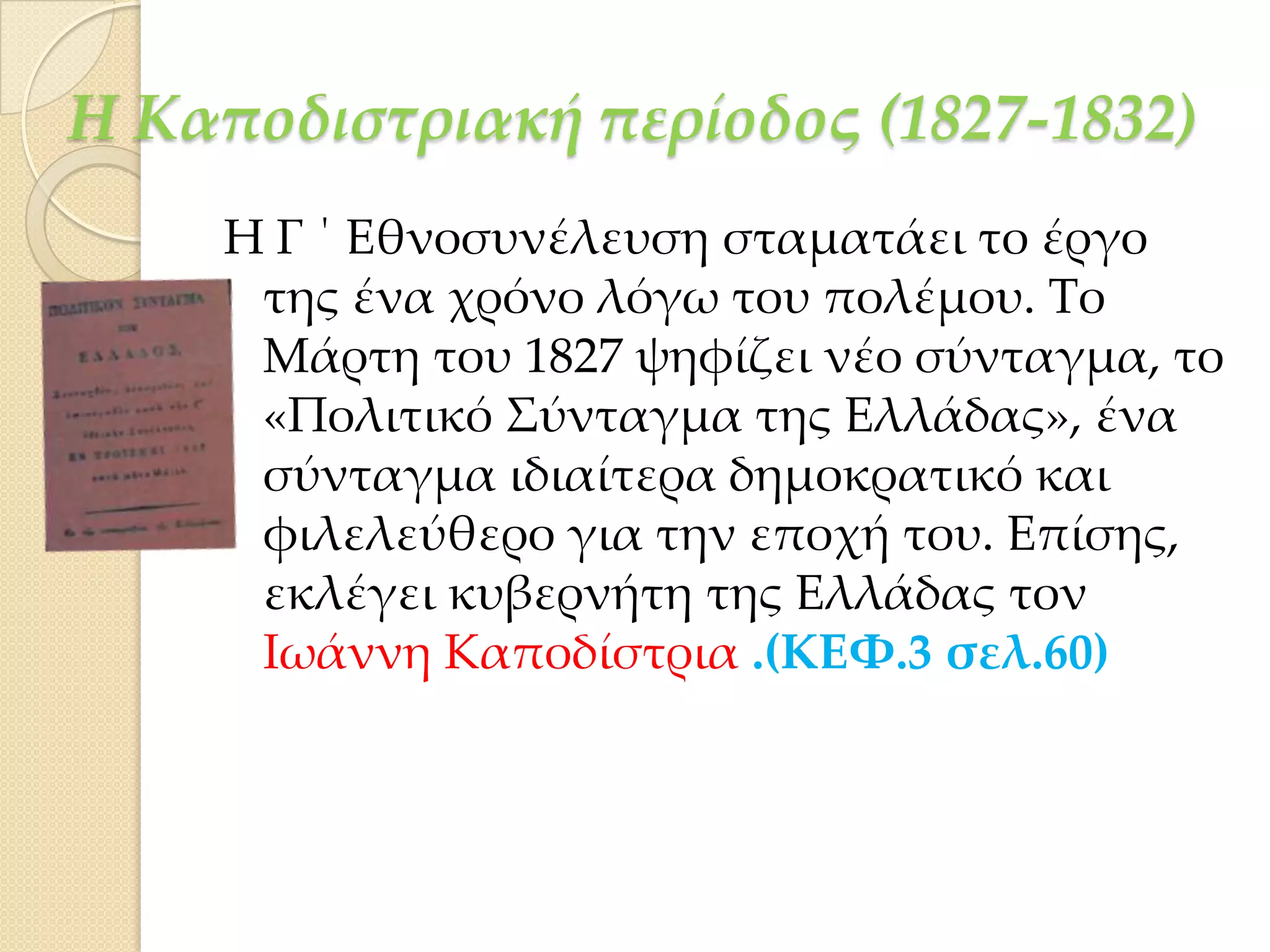 Η Καποδιστριακή περίοδος (1827-1832)
Η Γ ΄ Εθνοσυνέλευση σταματάει το έργο
της ένα χρόνο λόγω του πολέμου. Σο
Μάρτη του 1827 ψηφίζει νέο σύνταγμα, το
«Πολιτικό ΢ύνταγμα της Ελλάδας», ένα
σύνταγμα ιδιαίτερα δημοκρατικό και
φιλελεύθερο για την εποχή του. Επίσης,
εκλέγει κυβερνήτη της Ελλάδας τον
Ιωάννη Καποδίστρια .(ΚΕΦ.3 σελ.60)

 
