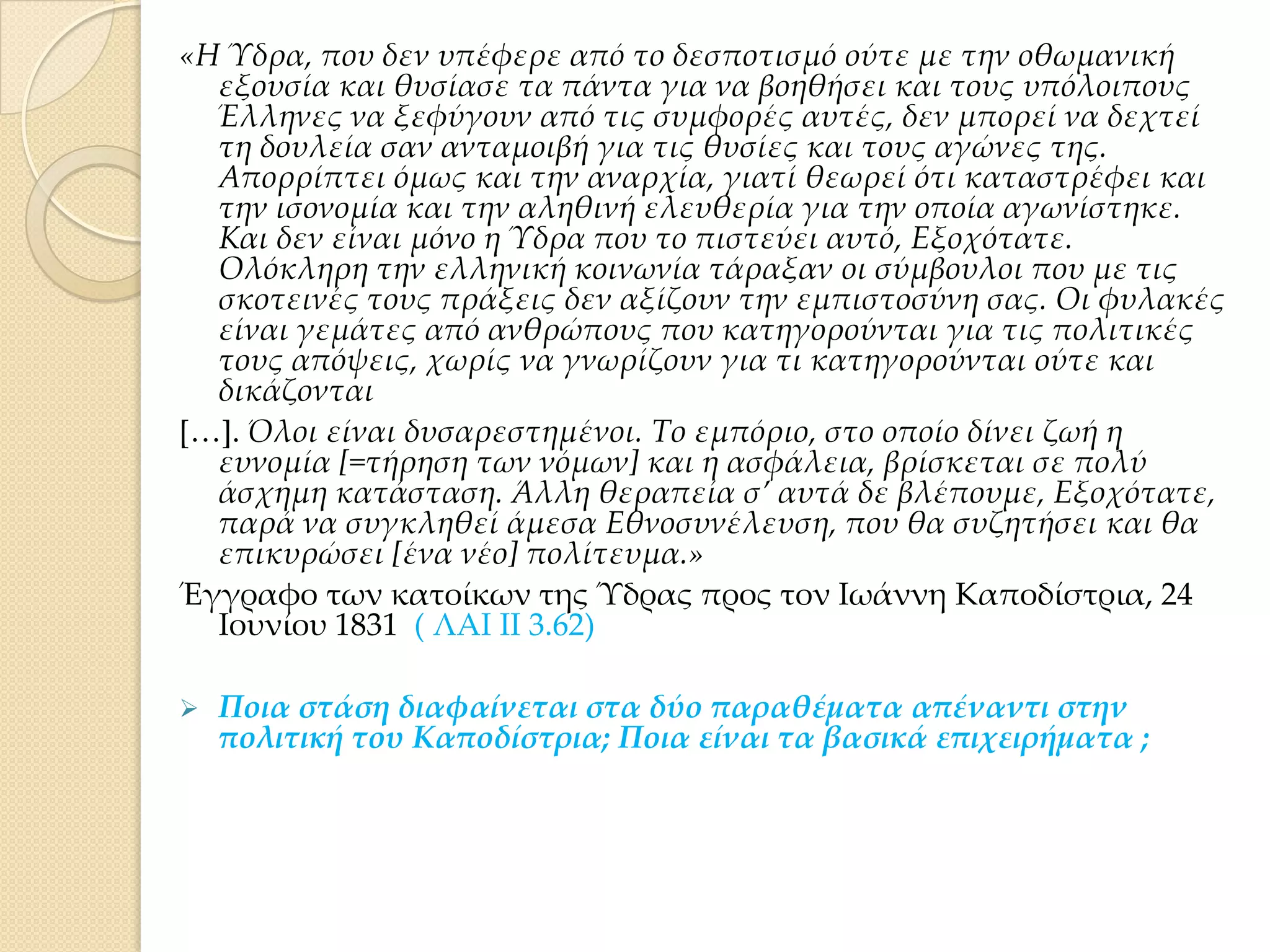 «Η Ύδρα, που δεν υπέφερε από το δεσποτισμό ούτε με την οθωμανική
εξουσία και θυσίασε τα πάντα για να βοηθήσει και τους υπόλοιπους
Έλληνες να ξεφύγουν από τις συμφορές αυτές, δεν μπορεί να δεχτεί
τη δουλεία σαν ανταμοιβή για τις θυσίες και τους αγώνες της.
Απορρίπτει όμως και την αναρχία, γιατί θεωρεί ότι καταστρέφει και
την ισονομία και την αληθινή ελευθερία για την οποία αγωνίστηκε.
Και δεν είναι μόνο η Ύδρα που το πιστεύει αυτό, Εξοχότατε.
Ολόκληρη την ελληνική κοινωνία τάραξαν οι σύμβουλοι που με τις
σκοτεινές τους πράξεις δεν αξίζουν την εμπιστοσύνη σας. Οι φυλακές
είναι γεμάτες από ανθρώπους που κατηγορούνται για τις πολιτικές
τους απόψεις, χωρίς να γνωρίζουν για τι κατηγορούνται ούτε και
δικάζονται
*<+. Όλοι είναι δυσαρεστημένοι. Σο εμπόριο, στο οποίο δίνει ζωή η
ευνομία *=τήρηση των νόμων+ και η ασφάλεια, βρίσκεται σε πολύ
άσχημη κατάσταση. Άλλη θεραπεία σ’ αυτά δε βλέπουμε, Εξοχότατε,
παρά να συγκληθεί άμεσα Εθνοσυνέλευση, που θα συζητήσει και θα
επικυρώσει *ένα νέο+ πολίτευμα.»
Έγγραφο των κατοίκων της Ύδρας προς τον Ιωάννη Καποδίστρια, 24
Ιουνίου 1831 ( ΛΑΙ ΙΙ 3.62)


Ποια στάση διαφαίνεται στα δύο παραθέματα απέναντι στην
πολιτική του Καποδίστρια; Ποια είναι τα βασικά επιχειρήματα ;

 