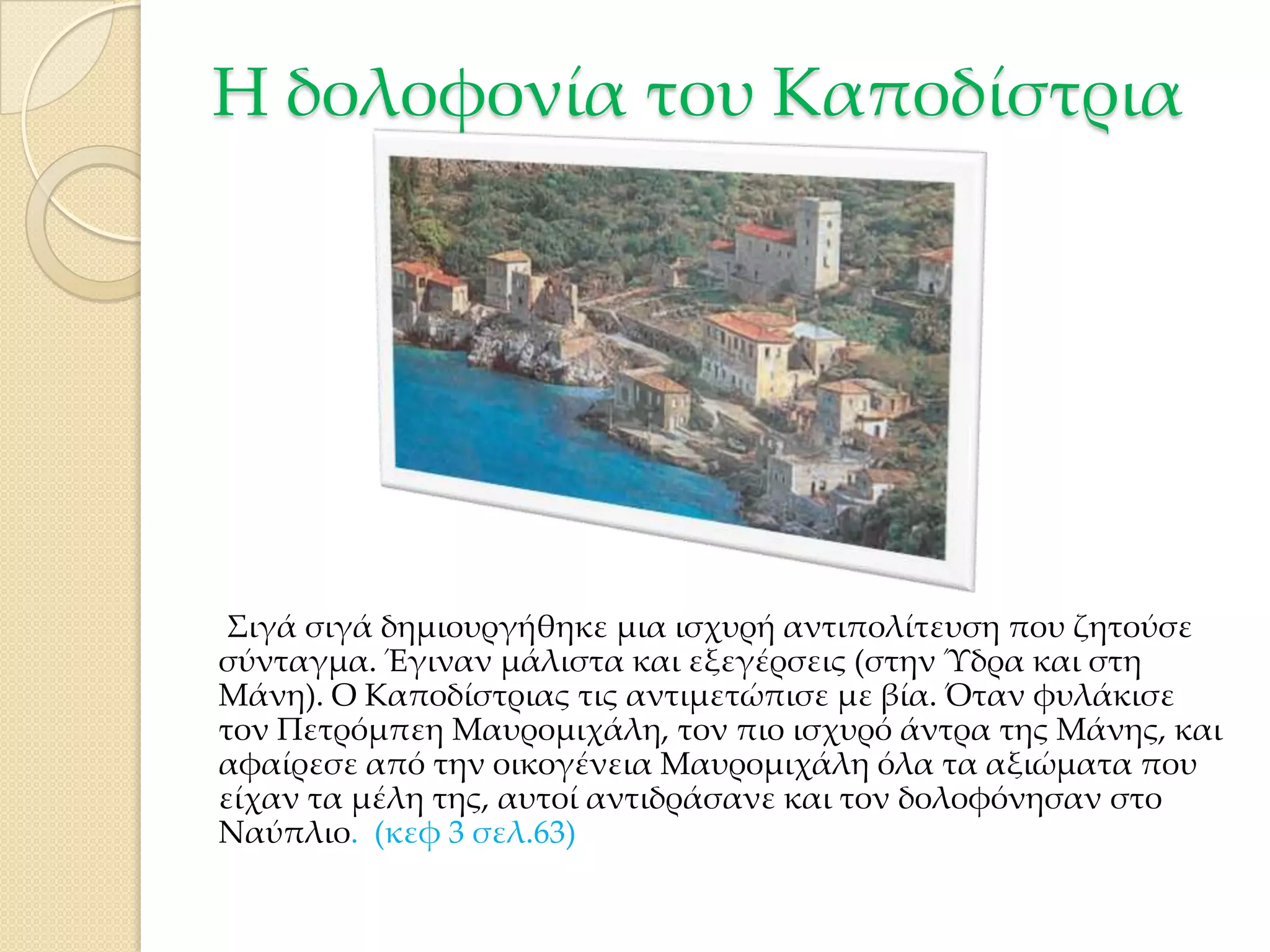 Η δολοφονία του Καποδίστρια

΢ιγά σιγά δημιουργήθηκε μια ισχυρή αντιπολίτευση που ζητούσε
σύνταγμα. Έγιναν μάλιστα και εξεγέρσεις (στην Ύδρα και στη
Μάνη). Ο Καποδίστριας τις αντιμετώπισε με βία. Όταν φυλάκισε
τον Πετρόμπεη Μαυρομιχάλη, τον πιο ισχυρό άντρα της Μάνης, και
αφαίρεσε από την οικογένεια Μαυρομιχάλη όλα τα αξιώματα που
είχαν τα μέλη της, αυτοί αντιδράσανε και τον δολοφόνησαν στο
Ναύπλιο. (κεφ 3 σελ.63)

 