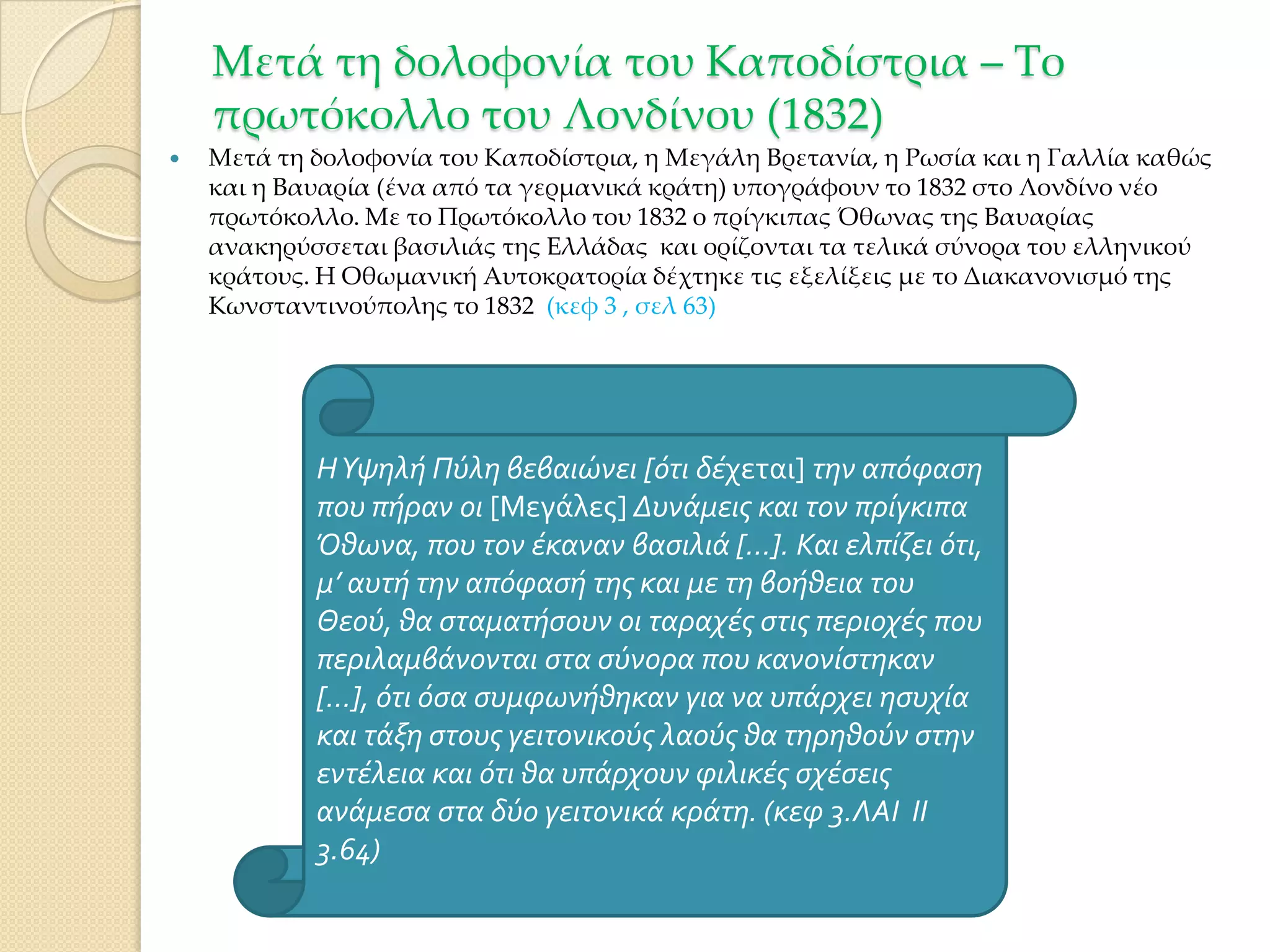 Μετά τη δολοφονία του Καποδίστρια – Σο
πρωτόκολλο του Λονδίνου (1832)


Μετά τη δολοφονία του Καποδίστρια, η Μεγάλη Βρετανία, η Ρωσία και η Γαλλία καθώς
και η Βαυαρία (ένα από τα γερμανικά κράτη) υπογράφουν το 1832 στο Λονδίνο νέο
πρωτόκολλο. Με το Πρωτόκολλο του 1832 ο πρίγκιπας Όθωνας της Βαυαρίας
ανακηρύσσεται βασιλιάς της Ελλάδας και ορίζονται τα τελικά σύνορα του ελληνικού
κράτους. Η Οθωμανική Αυτοκρατορία δέχτηκε τις εξελίξεις με το Διακανονισμό της
Κωνσταντινούπολης το 1832 (κεφ 3 , σελ 63)

Η Υψηλό Πύλη βεβαιώνει [ότι δϋχεται] την απόφαςη
που πόραν οι [Μεγάλες] Δυνϊμεισ και τον πρύγκιπα
Όθωνα, που τον ϋκαναν βαςιλιϊ […]. Και ελπύζει ότι,
μ’ αυτό την απόφαςό τησ και με τη βοόθεια του
Θεού, θα ςταματόςουν οι ταραχϋσ ςτισ περιοχϋσ που
περιλαμβϊνονται ςτα ςύνορα που κανονύςτηκαν
[…], ότι όςα ςυμφωνόθηκαν για να υπϊρχει ηςυχύα
και τϊξη ςτουσ γειτονικούσ λαούσ θα τηρηθούν ςτην
εντϋλεια και ότι θα υπϊρχουν φιλικϋσ ςχϋςεισ
ανϊμεςα ςτα δύο γειτονικϊ κρϊτη. (κεφ 3.ΛΑΙ ΙΙ
3.64)

 