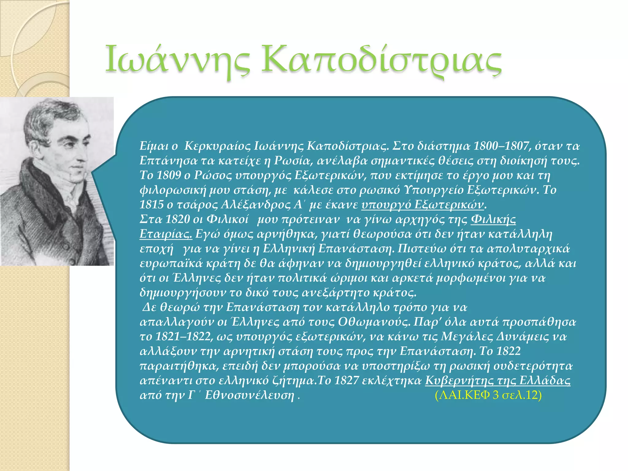 Ιωάννης Καποδίστριας
Είμαι ο Κερκυραίος Ιωάννης Καποδίστριας. ΢το διάστημα 1800–1807, όταν τα
Επτάνησα τα κατείχε η Ρωσία, ανέλαβα σημαντικές θέσεις στη διοίκησή τους.
Σο 1809 ο Ρώσος υπουργός Εξωτερικών, που εκτίμησε το έργο μου και τη
φιλορωσική μου στάση, με κάλεσε στο ρωσικό Τπουργείο Εξωτερικών. Σο
1815 ο τσάρος Αλέξανδρος Α΄ με έκανε υπουργό Εξωτερικών.
΢τα 1820 οι Υιλικοί μου πρότειναν να γίνω αρχηγός της Υιλικής
Εταιρίας. Εγώ όμως αρνήθηκα, γιατί θεωρούσα ότι δεν ήταν κατάλληλη
εποχή για να γίνει η Ελληνική Επανάσταση. Πιστεύω ότι τα απολυταρχικά
ευρωπαϊκά κράτη δε θα άφηναν να δημιουργηθεί ελληνικό κράτος, αλλά και
ότι οι Έλληνες δεν ήταν πολιτικά ώριμοι και αρκετά μορφωμένοι για να
δημιουργήσουν το δικό τους ανεξάρτητο κράτος.
Δε θεωρώ την Επανάσταση τον κατάλληλο τρόπο για να
απαλλαγούν οι Έλληνες από τους Οθωμανούς. Παρ’ όλα αυτά προσπάθησα
το 1821–1822, ως υπουργός εξωτερικών, να κάνω τις Μεγάλες Δυνάμεις να
αλλάξουν την αρνητική στάση τους προς την Επανάσταση. Σο 1822
παραιτήθηκα, επειδή δεν μπορούσα να υποστηρίξω τη ρωσική ουδετερότητα
απέναντι στο ελληνικό ζήτημα.Σο 1827 εκλέχτηκα Κυβερνήτης της Ελλάδας
από την Γ ΄ Εθνοσυνέλευση .
(ΛΑΙ.ΚΕΥ 3 σελ.12)

 