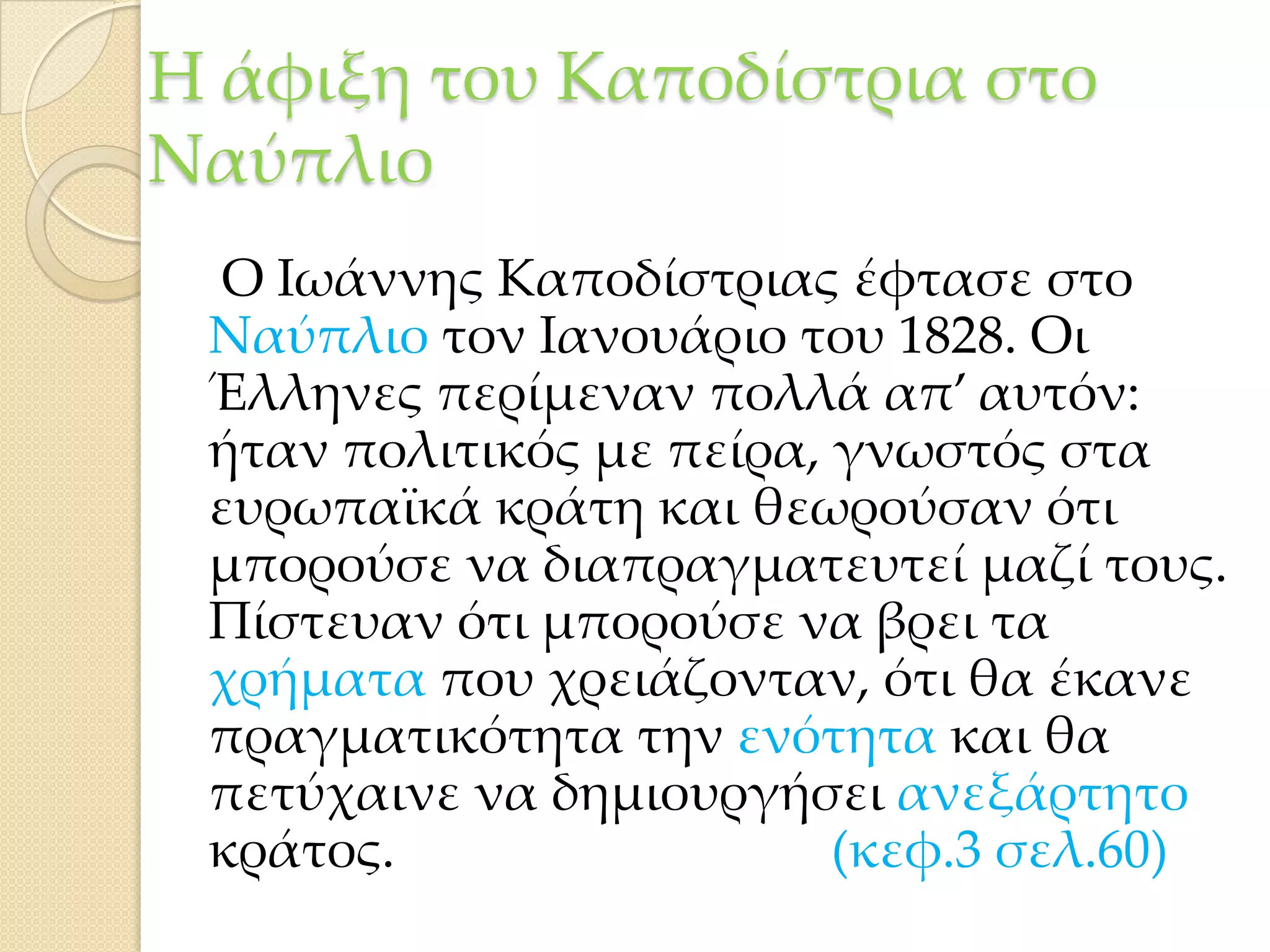 Η άφιξη του Καποδίστρια στο
Ναύπλιο
Ο Ιωάννης Καποδίστριας έφτασε στο
Ναύπλιο τον Ιανουάριο του 1828. Οι
Έλληνες περίμεναν πολλά απ’ αυτόν:
ήταν πολιτικός με πείρα, γνωστός στα
ευρωπαϊκά κράτη και θεωρούσαν ότι
μπορούσε να διαπραγματευτεί μαζί τους.
Πίστευαν ότι μπορούσε να βρει τα
χρήματα που χρειάζονταν, ότι θα έκανε
πραγματικότητα την ενότητα και θα
πετύχαινε να δημιουργήσει ανεξάρτητο
κράτος.
(κεφ.3 σελ.60)

 