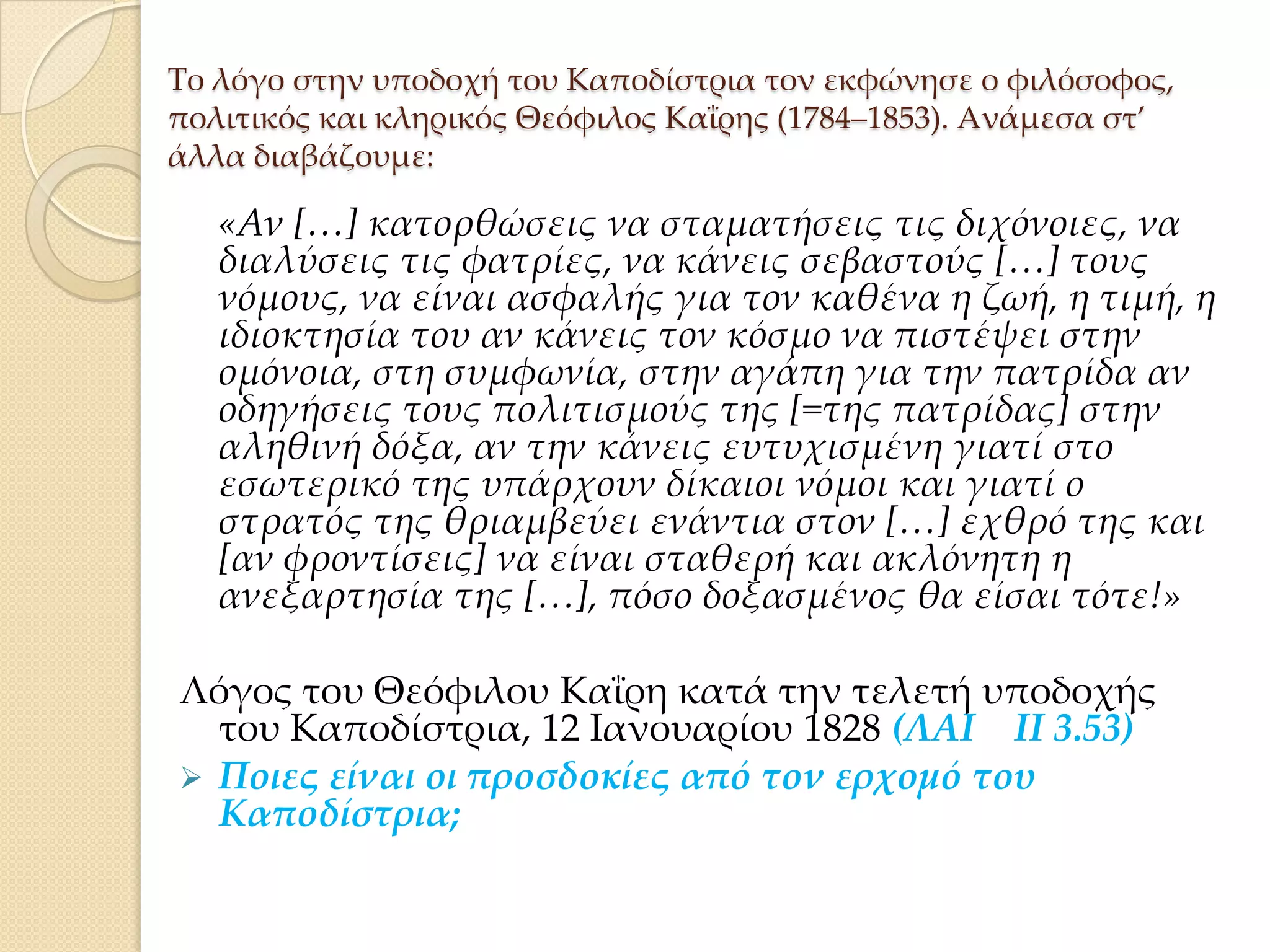 Σο λόγο στην υποδοχή του Καποδίστρια τον εκφώνησε ο φιλόσοφος,
πολιτικός και κληρικός Θεόφιλος Καΐρης (1784–1853). Ανάμεσα στ’
άλλα διαβάζουμε:

«Αν *…+ κατορθώσεις να σταματήσεις τις διχόνοιες, να
διαλύσεις τις φατρίες, να κάνεις σεβαστούς *…+ τους
νόμους, να είναι ασφαλής για τον καθένα η ζωή, η τιμή, η
ιδιοκτησία του αν κάνεις τον κόσμο να πιστέψει στην
ομόνοια, στη συμφωνία, στην αγάπη για την πατρίδα αν
οδηγήσεις τους πολιτισμούς της *=της πατρίδας+ στην
αληθινή δόξα, αν την κάνεις ευτυχισμένη γιατί στο
εσωτερικό της υπάρχουν δίκαιοι νόμοι και γιατί ο
στρατός της θριαμβεύει ενάντια στον *…+ εχθρό της και
*αν φροντίσεις+ να είναι σταθερή και ακλόνητη η
ανεξαρτησία της *…+, πόσο δοξασμένος θα είσαι τότε!»
Λόγος του Θεόφιλου Καΐρη κατά την τελετή υποδοχής
του Καποδίστρια, 12 Ιανουαρίου 1828 (ΛΑΙ ΙΙ 3.53)
 Ποιες είναι οι προσδοκίες από τον ερχομό του
Καποδίστρια;

 