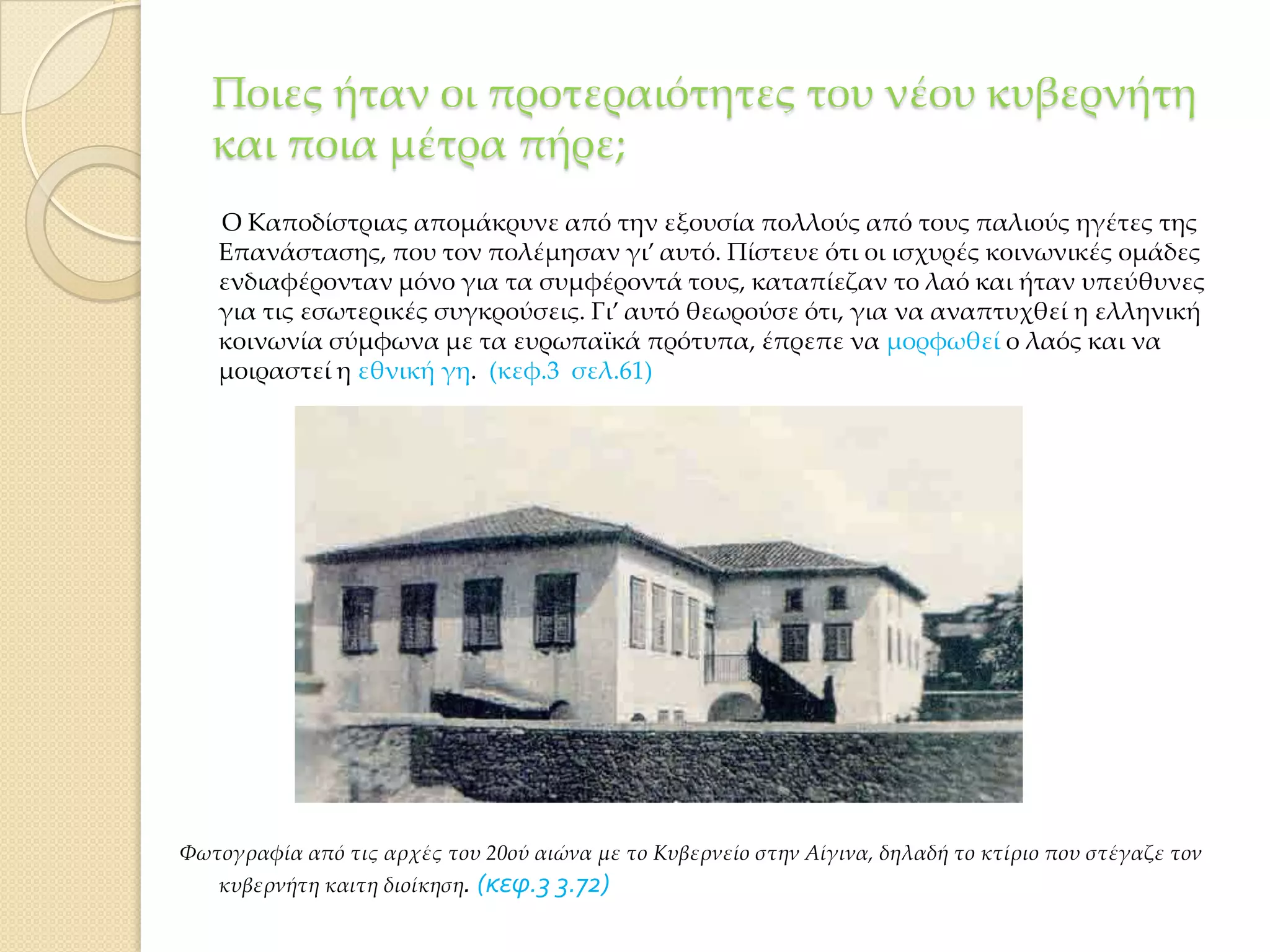 Ποιες ήταν οι προτεραιότητες του νέου κυβερνήτη
και ποια μέτρα πήρε;
Ο Καποδίστριας απομάκρυνε από την εξουσία πολλούς από τους παλιούς ηγέτες της
Επανάστασης, που τον πολέμησαν γι’ αυτό. Πίστευε ότι οι ισχυρές κοινωνικές ομάδες
ενδιαφέρονταν μόνο για τα συμφέροντά τους, καταπίεζαν το λαό και ήταν υπεύθυνες
για τις εσωτερικές συγκρούσεις. Γι’ αυτό θεωρούσε ότι, για να αναπτυχθεί η ελληνική
κοινωνία σύμφωνα με τα ευρωπαϊκά πρότυπα, έπρεπε να μορφωθεί ο λαός και να
μοιραστεί η εθνική γη. (κεφ.3 σελ.61)

Υωτογραφία από τις αρχές του 20ού αιώνα με το Κυβερνείο στην Αίγινα, δηλαδή το κτίριο που στέγαζε τον
κυβερνήτη καιτη διοίκηση. (κεφ.3 3.72)

 