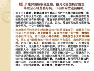 睡 所睡何用睡眠僅愚癡，觀見光陰盡耗怠惰理，
為此全心精進甚好矣，日夜斷除放逸誦嘛呢。


到了七十歲時，你會花掉七十乘以三百六十五個夜晚的時間，或
超過二十年以上的光陰，像具死屍般地沉睡。一般的睡眠不但對
佛法的修行沒有絲毫助益，還會增長無明的業習，直到過度的怠
惰使我們再度投生輪迴的下三道。因此，最重要的就是捨棄懶惰，
集中精力，一心一意修行佛法。



而運用法門將尋常的睡眠轉成修行也是很重要的，能使你在修
行道上更為進步。晚上睡覺前，反省今天做了些什麼，懺悔任
何不好的行為，並下定決心絕不再犯；然後憶念今天所做的善
行，將白天可能積聚的一切功德迴向所有眾生，願他們快速解
脫。再採『獅子臥』，即右側斜臥，右手置於右頰下，左臂安放
在左側上。這是佛陀入涅槃的姿勢。接下來，觀想觀世音菩薩如
拇指般大小，坐在你心間紅色四瓣蓮花上放出光芒，充滿全身、
房間，漸漸地播散至整個宇宙，萬物都融入這一大片燦爛光明中。
保持這樣的觀想入睡。若你能以此修行方法來利用睡眠，白天的
修行與夜晚的修行就能相融不斷。以此類推，你可利用方便法門，
轉白天的一切活動為修行，座下就能不斷融入座上的修行，彼此
增長，使你進步神速。日夜精進，持誦六字大明咒。
9

 
