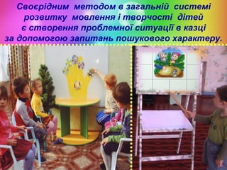 Своєрідним методом в загальній системі
розвитку мовлення і творчості дітей
є створення проблемної ситуації в казці
за допомогою запитань пошукового характеру.

 