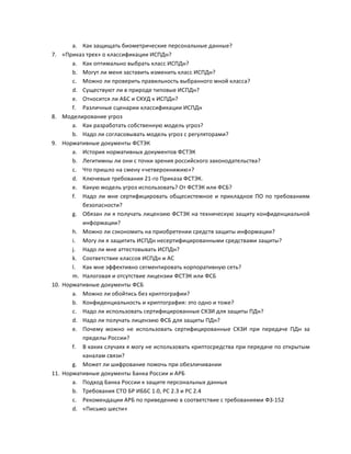 7.

8.

9.

10.

11.

a. Как	
  защищать	
  биометрические	
  персональные	
  данные?	
  
«Приказ	
  трех»	
  о	
  классификации	
  ИСПДн?	
  
a. Как	
  оптимально	
  выбрать	
  класс	
  ИСПДн?	
  
b. Могут	
  ли	
  меня	
  заставить	
  изменить	
  класс	
  ИСПДн?	
  
c. Можно	
  ли	
  проверить	
  правильность	
  выбранного	
  мной	
  класса?	
  
d. Существуют	
  ли	
  в	
  природе	
  типовые	
  ИСПДн?	
  
e. Относится	
  ли	
  АБС	
  и	
  СКУД	
  к	
  ИСПДн?	
  
f. Различные	
  сценарии	
  классификации	
  ИСПДн	
  
Моделирование	
  угроз	
  
a. Как	
  разработать	
  собственную	
  модель	
  угроз?	
  
b. Надо	
  ли	
  согласовывать	
  модель	
  угроз	
  с	
  регуляторами?	
  
Нормативные	
  документы	
  ФСТЭК	
  
a. История	
  нормативных	
  документов	
  ФСТЭК	
  
b. Легитимны	
  ли	
  они	
  с	
  точки	
  зрения	
  российского	
  законодательства?	
  
c. Что	
  пришло	
  на	
  смену	
  «четверокнижию»?	
  
d. Ключевые	
  требования	
  21-­‐го	
  Приказа	
  ФСТЭК.	
  
e. Какую	
  модель	
  угроз	
  использовать?	
  От	
  ФСТЭК	
  или	
  ФСБ?	
  
f. Надо	
   ли	
   мне	
   сертифицировать	
   общесистемное	
   и	
   прикладное	
   ПО	
   по	
   требованиям	
  
безопасности?	
  
g. Обязан	
  ли	
  я	
  получать	
  лицензию	
  ФСТЭК	
  на	
  техническую	
  защиту	
  конфиденциальной	
  
информации?	
  
h. Можно	
  ли	
  сэкономить	
  на	
  приобретении	
  средств	
  защиты	
  информации?	
  
i. Могу	
  ли	
  я	
  защитить	
  ИСПДн	
  несертифицированными	
  средствами	
  защиты?	
  
j. Надо	
  ли	
  мне	
  аттестовывать	
  ИСПДн?	
  
k. Соответствие	
  классов	
  ИСПДн	
  и	
  АС	
  
l. Как	
  мне	
  эффективно	
  сегментировать	
  корпоративную	
  сеть?	
  
m. Налоговая	
  и	
  отсутствие	
  лицензии	
  ФСТЭК	
  или	
  ФСБ	
  
Нормативные	
  документы	
  ФСБ	
  
a. Можно	
  ли	
  обойтись	
  без	
  криптографии?	
  
b. Конфиденциальность	
  и	
  криптография:	
  это	
  одно	
  и	
  тоже?	
  
c. Надо	
  ли	
  использовать	
  сертифицированные	
  СКЗИ	
  для	
  защиты	
  ПДн?	
  
d. Надо	
  ли	
  получать	
  лицензию	
  ФСБ	
  для	
  защиты	
  ПДн?	
  
e. Почему	
   можно	
   не	
   использовать	
   сертифицированные	
   СКЗИ	
   при	
   передаче	
   ПДн	
   за	
  
пределы	
  России?	
  
f. В	
   каких	
   случаях	
   я	
   могу	
   не	
   использовать	
   криптосредства	
   при	
   передаче	
   по	
   открытым	
  
каналам	
  связи?	
  
g. Может	
  ли	
  шифрование	
  помочь	
  при	
  обезличивании	
  
Нормативные	
  документы	
  Банка	
  России	
  и	
  АРБ	
  
a. Подход	
  Банка	
  России	
  к	
  защите	
  персональных	
  данных	
  
b. Требования	
  СТО	
  БР	
  ИББС	
  1.0,	
  РС	
  2.3	
  и	
  РС	
  2.4	
  
c. Рекомендации	
  АРБ	
  по	
  приведению	
  в	
  соответствие	
  с	
  требованиями	
  ФЗ-­‐152	
  
d. «Письмо	
  шести»	
  

 