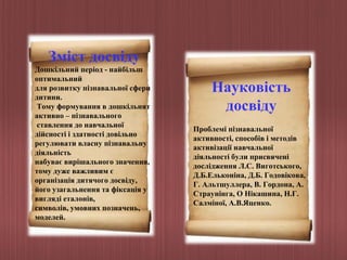 Зміст досвіду
Дошкільний період - найбільш
оптимальний
для розвитку пізнавальної сфери
дитини.
Тому формування в дошкільнят
активно – пізнавального
ставлення до навчальної
дійсності і здатності довільно
регулювати власну пізнавальну
діяльність
набуває вирішального значення,
тому дуже важливим є
організація дитячого досвіду,
його узагальнення та фіксація у
вигляді еталонів,
символів, умовних позначень,
моделей.

Науковість
досвіду
Проблемі пізнавальної
активності, способів і методів
активізації навчальної
діяльності були присвячені
дослідження Л.С. Виготського,
Д.Б.Ельконіна, Д.Б. Годовікова,
Г. Альтшуллера, В. Гордона, А.
Страунінга, О Нікашина, Н.Г.
Салміної, А.В.Яценко.

 