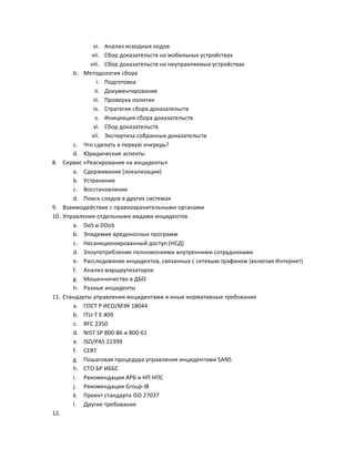 8.

9.
10.

11.

12.

vi. Анализ	
  исходных	
  кодов	
  
vii. Сбор	
  доказательств	
  на	
  мобильных	
  устройствах	
  
viii. Сбор	
  доказательств	
  на	
  неуправляемых	
  устройствах	
  
b. Методология	
  сбора	
  
i. Подготовка	
  
ii. Документирование	
  
iii. Проверка	
  политик	
  
iv. Стратегия	
  сбора	
  доказательств	
  
v. Инициация	
  сбора	
  доказательств	
  
vi. Сбор	
  доказательств	
  
vii. Экспертиза	
  собранных	
  доказательств	
  
c. Что	
  сделать	
  в	
  первую	
  очередь?	
  
d. Юридические	
  аспекты	
  
Сервис	
  «Реагирование	
  на	
  инциденты»	
  
a. Сдерживание	
  (локализация)	
  
b. Устранение	
  
c. Восстановление	
  
d. Поиск	
  следов	
  в	
  других	
  системах	
  
Взаимодействие	
  с	
  правоохранительными	
  органами	
  
Управление	
  отдельными	
  видами	
  инцидентов	
  
a. DoS	
  и	
  DDoS	
  
b. Эпидемия	
  вредоносных	
  программ	
  
c. Несанкционированный	
  доступ	
  (НСД)	
  
d. Злоупотребление	
  полномочиями	
  внутренними	
  сотрудниками	
  
e. Расследование	
  инцидентов,	
  связанных	
  с	
  сетевым	
  трафиком	
  (включая	
  Интернет)	
  
f. Анализ	
  маршрутизаторов	
  
g. Мошенничество	
  в	
  ДБО	
  
h. Разные	
  инциденты	
  
Стандарты	
  управления	
  инцидентами	
  и	
  иные	
  нормативные	
  требования	
  
a. ГОСТ	
  Р	
  ИСО/МЭК	
  18044	
  
b. ITU-­‐T	
  E.409	
  
c. RFC	
  2350	
  
d. NIST	
  SP	
  800-­‐86	
  и	
  800-­‐61	
  
e. ISO/PAS	
  22399	
  
f. CERT	
  
g. Пошаговая	
  процедура	
  управления	
  инцидентами	
  SANS	
  
h. СТО	
  БР	
  ИББС	
  
i. Рекомендации	
  АРБ	
  и	
  НП	
  НПС	
  
j. Рекомендации	
  Group-­‐IB	
  
k. Проект	
  стандарта	
  ISO	
  27037	
  
l. Другие	
  требования	
  
	
  

 