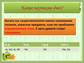 Какво научихме днес?
Когато със съществителните имена назоваваме
познати, известни предмети, към тях прибавяме
определителен член. С него думите стават
членувани.

м.р.
-а,-ът,-я,-ят

FokinaLida.75@mail.ru

ж.р.
-та

ср.р
-то

мн.ч.
-те,-та

 