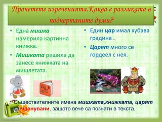 Прочетете изреченията.Каква е разликата в
подчертаните думи?
• Една мишка
намерила картинна
книжка.
• Мишката решила да
занесе книжката на
мишлетата.

• Един цар имал хубава
градина .
• Царят много се
гордеел с нея.

Съществителните имена мишката,книжката, царят
са членувани, защото вече са познати в текста.
FokinaLida.75@mail.ru

 