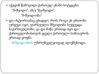  აქედან წამოვიდა ქართულ ენაში სიტყვები

“მ-შვიდი”, ანუ “მე-შვიდი”,
“მ-შვიდ-ობა”
 და ისტორიამაც ცხადყო, რომ, როცა ეს ერთობა
ურყევი იყო, ღირსეული მშვიდობა სუფევდა
საქართველოში, ცა და მიწა ერთად იყო და
ქართველობისთვის ყველა ქართული სამთავროს
ერთად ყოფნა
მ-შვიდ-ობის უზრუნველყოფად აღიქმებოდა.

 