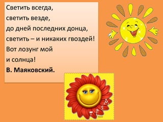 Светить всегда,
светить везде,
до дней последних донца,
светить – и никаких гвоздей!
Вот лозунг мой
и солнца!
В. Маяковски...
