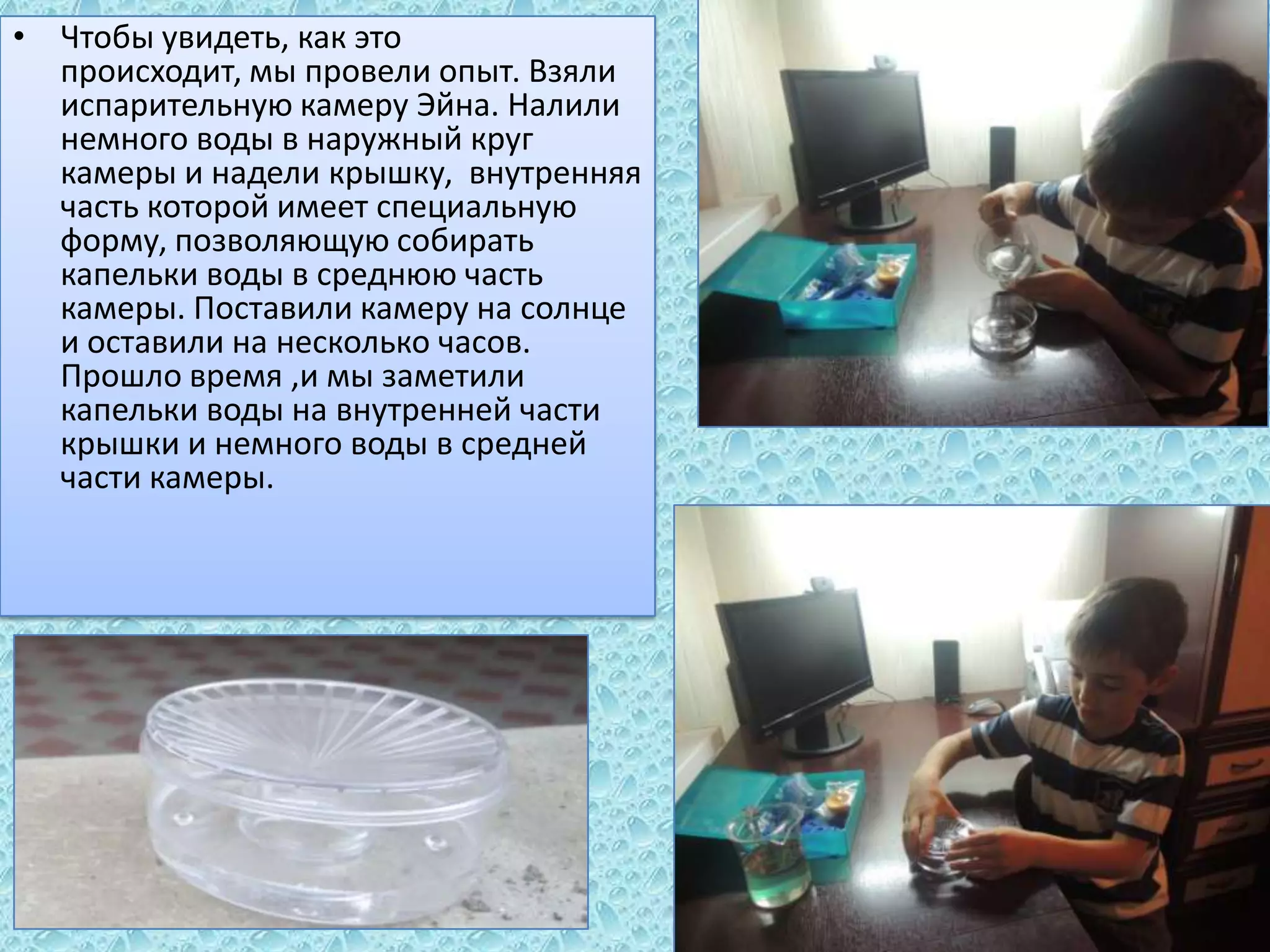 • Чтобы увидеть, как это
происходит, мы провели опыт. Взяли
испарительную камеру Эйна. Налили
немного воды в наружный круг
камеры и надели крышку, внутренняя
часть которой имеет специальную
форму, позволяющую собирать
капельки воды в среднюю часть
камеры. Поставили камеру на солнце
и оставили на несколько часов.
Прошло время ,и мы заметили
капельки воды на внутренней части
крышки и немного воды в средней
части камеры.

 