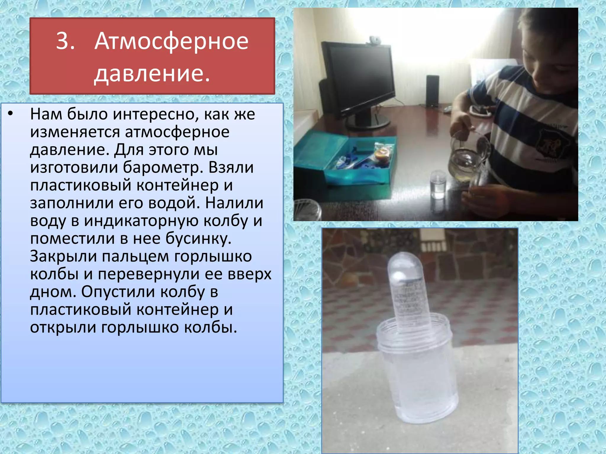 3. Атмосферное
давление.
• Нам было интересно, как же
изменяется атмосферное
давление. Для этого мы
изготовили барометр. Взяли
пластиковый контейнер и
заполнили его водой. Налили
воду в индикаторную колбу и
поместили в нее бусинку.
Закрыли пальцем горлышко
колбы и перевернули ее вверх
дном. Опустили колбу в
пластиковый контейнер и
открыли горлышко колбы.

 