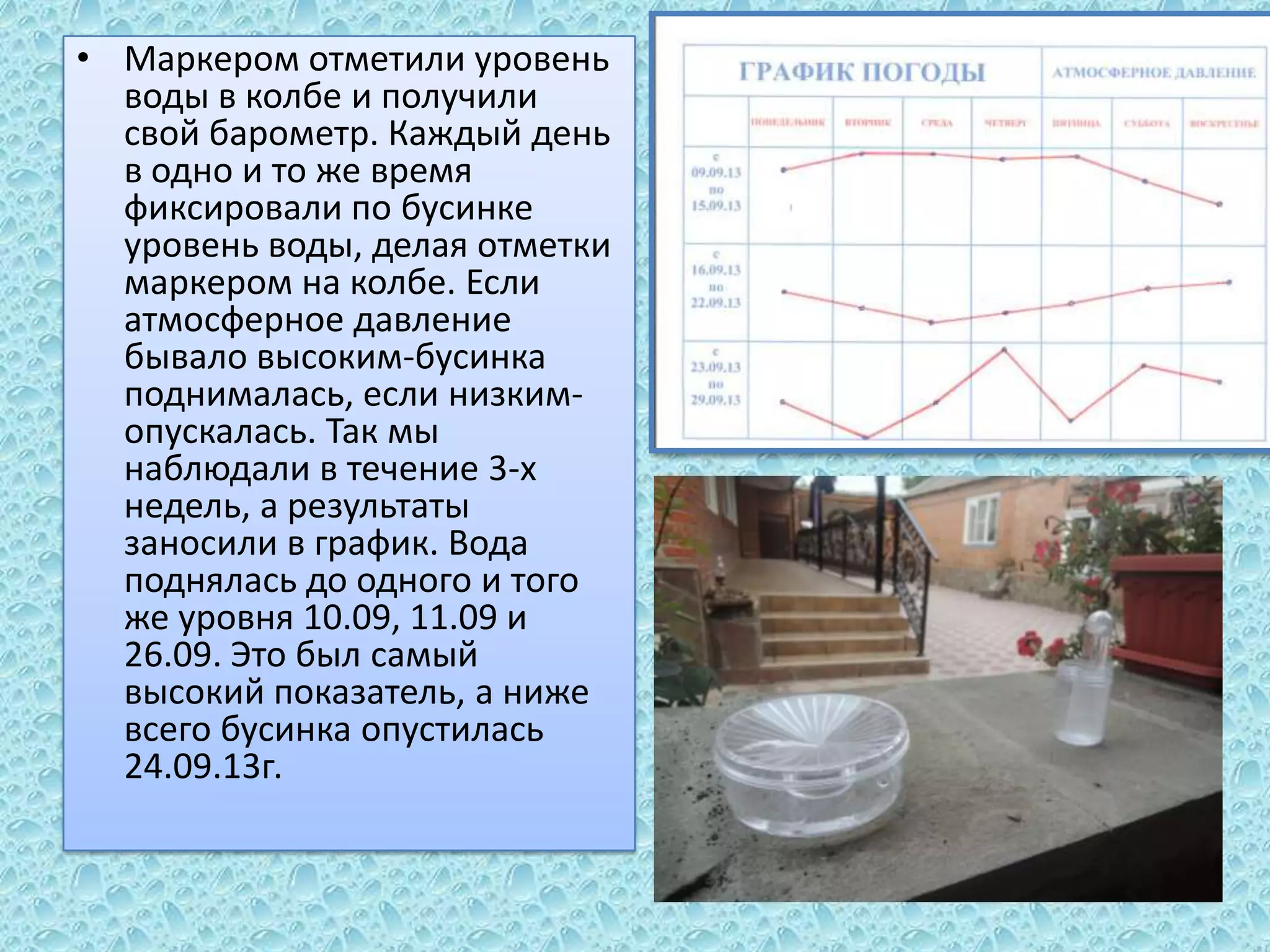 • Маркером отметили уровень
воды в колбе и получили
свой барометр. Каждый день
в одно и то же время
фиксировали по бусинке
уровень воды, делая отметки
маркером на колбе. Если
атмосферное давление
бывало высоким-бусинка
поднималась, если низкимопускалась. Так мы
наблюдали в течение 3-х
недель, а результаты
заносили в график. Вода
поднялась до одного и того
же уровня 10.09, 11.09 и
26.09. Это был самый
высокий показатель, а ниже
всего бусинка опустилась
24.09.13г.

 