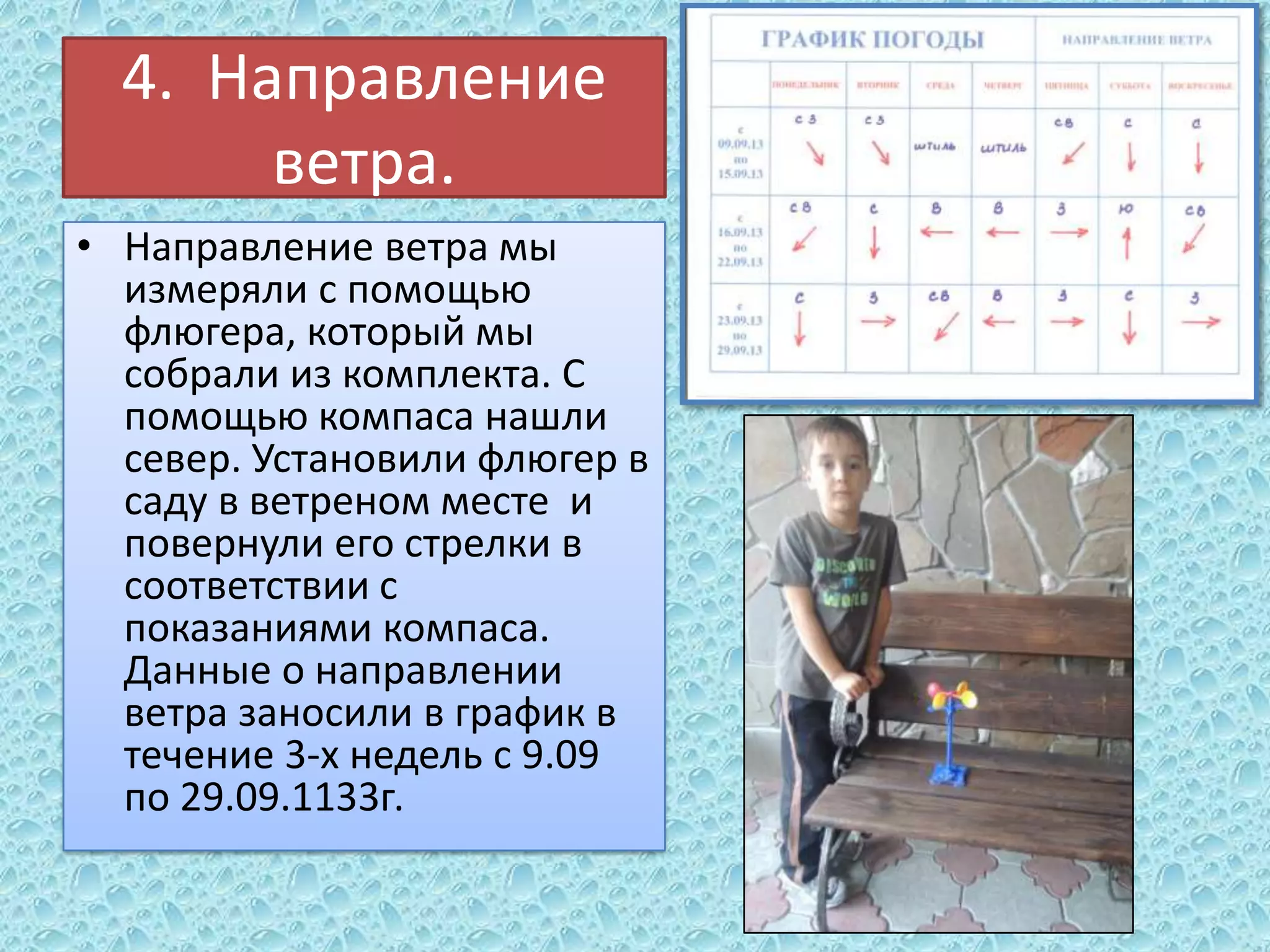 4. Направление
ветра.
• Направление ветра мы
измеряли с помощью
флюгера, который мы
собрали из комплекта. С
помощью компаса нашли
север. Установили флюгер в
саду в ветреном месте и
повернули его стрелки в
соответствии с
показаниями компаса.
Данные о направлении
ветра заносили в график в
течение 3-х недель с 9.09
по 29.09.1133г.

 
