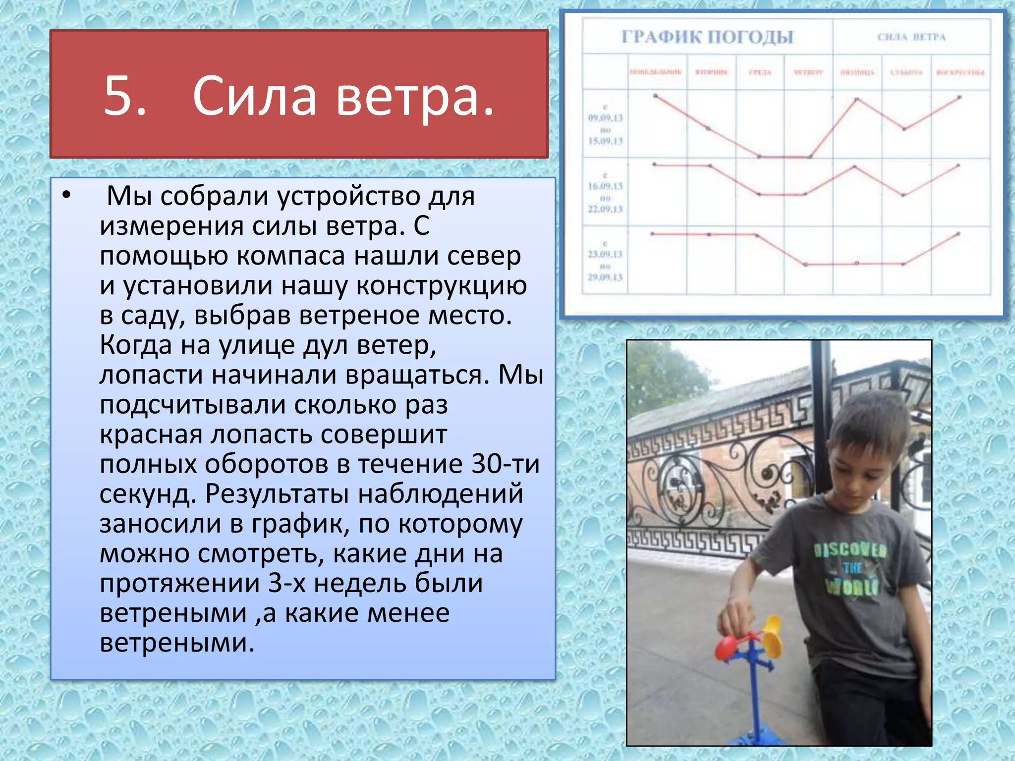 5. Сила ветра.
•

Мы собрали устройство для
измерения силы ветра. С
помощью компаса нашли север
и установили нашу конструкцию
в саду, выбрав ветреное место.
Когда на улице дул ветер,
лопасти начинали вращаться. Мы
подсчитывали сколько раз
красная лопасть совершит
полных оборотов в течение 30-ти
секунд. Результаты наблюдений
заносили в график, по которому
можно смотреть, какие дни на
протяжении 3-х недель были
ветреными ,а какие менее
ветреными.

 