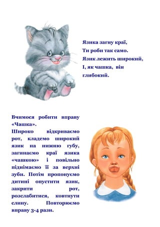 Язика загну краї,
Ти роби так само.
Язик лежить широкий,
І, як чашка, він
глибокий.

Вчимося робити вправу
«Чашка».
Широко
відкриваємо
рот, кладемо широкий
язик на нижню губу,
загинаємо
краї
язика
«чашкою»
і
повільно
піднімаємо її за верхні
зуби. Потім пропонуємо
дитині опустити язик,
закрити
рот,
розслабитися, ковтнути
слину.
Повторюємо
вправу 3-4 рази.

 