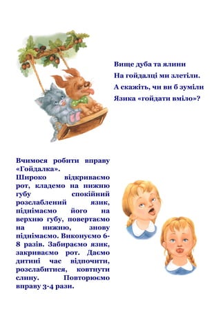 Вище дуба та ялини
На гойдалці ми злетіли.
А скажіть, чи ви б зуміли
Язика «гойдати вміло»?

Вчимося робити вправу
«Гойдалка».
Широко
відкриваємо
рот, кладемо на нижню
губу
спокійний
розслаблений
язик,
піднімаємо
його
на
верхню губу, повертаємо
на
нижню,
знову
піднімаємо. Виконуємо 68 разів. Забираємо язик,
закриваємо рот. Даємо
дитині час відпочити,
розслабитися, ковтнути
слину.
Повторюємо
вправу 3-4 рази.

 