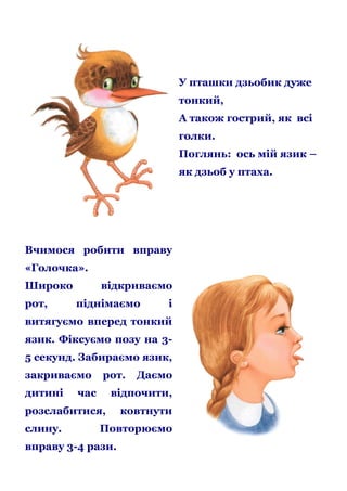 У пташки дзьобик дуже
тонкий,
А також гострий, як всі
голки.
Поглянь: ось мій язик –
як дзьоб у птаха.

Вчимося робити вправу
«Голочка».
Широко
рот,

відкриваємо
піднімаємо

і

витягуємо вперед тонкий
язик. Фіксуємо позу на 35 секунд. Забираємо язик,
закриваємо
дитині

рот.

час

відпочити,

розслабитися,
слину.

Даємо

ковтнути

Повторюємо

вправу 3-4 рази.

 
