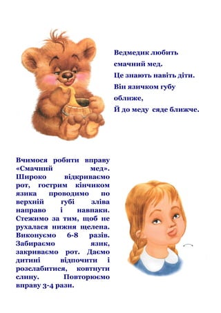 Ведмедик любить
смачний мед.
Це знають навіть діти.
Він язичком губу
оближе,
Й до меду сяде ближче.

Вчимося робити вправу
«Смачний
мед».
Широко
відкриваємо
рот, гострим кінчиком
язика
проводимо
по
верхній
губі
зліва
направо
і
навпаки.
Стежимо за тим, щоб не
рухалася нижня щелепа.
Виконуємо
6-8
разів.
Забираємо
язик,
закриваємо рот. Даємо
дитині
відпочити і
розслабитися, ковтнути
слину.
Повторюємо
вправу 3-4 рази.

 