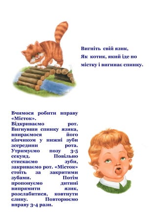 Вигніть свій язик,
Як котик, який іде по
містку і вигинає спинку.

Вчимося робити вправу
«Місток».
Відкриваємо
рот.
Вигнувши спинку язика,
впираємося
його
кінчиком у нижні зуби
зсередини
рота.
Утримуємо
позу
3-5
секунд.
Повільно
стискаємо
зуби,
закриваємо рот. «Місток»
стоїть
за
закритими
зубами.
Потім
пропонуємо
дитині
випрямити
язик,
розслабитися, ковтнути
слину.
Повторюємо
вправу 3-4 рази.

 
