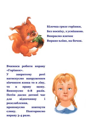 Білочка гризе горішки,
Без поспіху, з усмішкою.
Впираємо язичок
Вправо-вліво, на бочок.

Вчимося робити вправу
«Горішок».
У
закритому
роті
натискуємо напруженим
кінчиком язика то в ліву,
то
в
праву
щоку.
Виконуємо
6-8
разів.
Потім даємо дитині час
для
відпочинку
і
розслаблення,
пропонуємо
ковтнути
слину.
Повторюємо
вправу 3-4 рази.

 