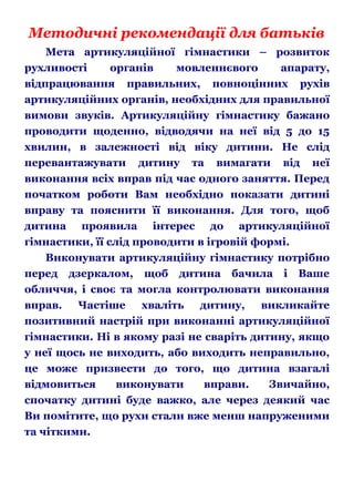 Методичні рекомендації для батьків
Мета артикуляційної гімнастики – розвиток
рухливості
органів
мовленнєвого
апарату,
відпрацювання правильних, повноцінних рухів
артикуляційних органів, необхідних для правильної
вимови звуків. Артикуляційну гімнастику бажано
проводити щоденно, відводячи на неї від 5 до 15
хвилин, в залежності від віку дитини. Не слід
перевантажувати дитину та вимагати від неї
виконання всіх вправ під час одного заняття. Перед
початком роботи Вам необхідно показати дитині
вправу та пояснити її виконання. Для того, щоб
дитина проявила інтерес до артикуляційної
гімнастики, її слід проводити в ігровій формі.
Виконувати артикуляційну гімнастику потрібно
перед дзеркалом, щоб дитина бачила і Ваше
обличчя, і своє та могла контролювати виконання
вправ.
Частіше
хваліть
дитину,
викликайте
позитивний настрій при виконанні артикуляційної
гімнастики. Ні в якому разі не сваріть дитину, якщо
у неї щось не виходить, або виходить неправильно,
це може призвести до того, що дитина взагалі
відмовиться
виконувати
вправи.
Звичайно,
спочатку дитині буде важко, але через деякий час
Ви помітите, що рухи стали вже менш напруженими
та чіткими.

 