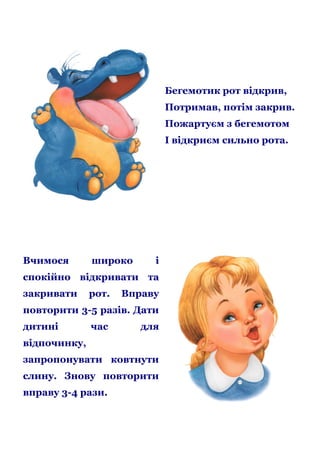 Бегемотик рот відкрив,
Потримав, потім закрив.
Пожартуєм з бегемотом
І відкриєм сильно рота.

Вчимося

широко

і

спокійно відкривати та
закривати

рот.

Вправу

повторити 3-5 разів. Дати
дитині

час

для

відпочинку,
запропонувати ковтнути
слину. Знову повторити
вправу 3-4 рази.

 