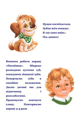 Цуцик посміхається,
Зубки всім показує.
Я так само вмію,Ось дивись!

Вчимося робити вправу
«Посмішка».

Широко

розводимо куточки губ,
показуючи зімкнені зуби.
Повертаємо
спокійне
Даємо

губи

в

положення.

дитині

відпочинку

час

для
і

розслаблення.
Пропонуємо
слину.

ковтнути
Повторюємо

вправу 3-4 рази.

 