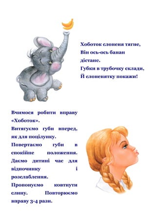 Хоботок слоненя тягне,
Він ось-ось банан
дістане.
Губки в трубочку склади,
Й слоненятку покажи!

Вчимося робити вправу
«Хоботок».
Витягуємо губи вперед,
як для поцілунку.
Повертаємо
спокійне
Даємо

губи

в

положення.

дитині

відпочинку

час

для
і

розслаблення.
Пропонуємо
слину.

ковтнути
Повторюємо

вправу 3-4 рази.

 