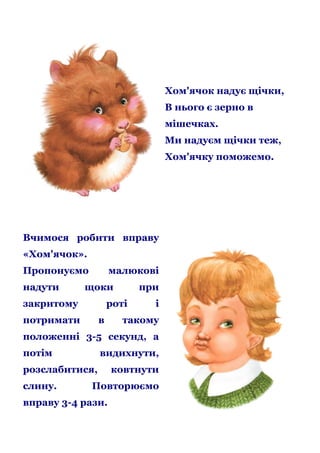 Хом'ячок надує щічки,
В нього є зерно в
мішечках.
Ми надуєм щічки теж,
Хом'ячку поможемо.

Вчимося робити вправу
«Хом'ячок».
Пропонуємо
надути

малюкові

щоки

закритому

при

роті

потримати

в

і

такому

положенні 3-5 секунд, а
потім

видихнути,

розслабитися,
слину.

ковтнути

Повторюємо

вправу 3-4 рази.

 