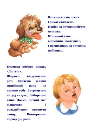 Втомився наш песик,
І дихає стомлено.
Навіть за котиком бігать
не може.
Широкий язик
відпочине, полежить,
І песик знову за котиком
побіжить.

Вчимося робити вправу
«Лопата».
Широко
рот.

відкриваємо

Кладемо

спокійний

м'який

язик

на

нижню губу. Затримуємо
на 3-5 секунд. Забираємо
язик. Даємо дитині час
відпочити

і

розслабитися,
слину.

ковтнути

Повторюємо

вправу 3-4 рази.

 