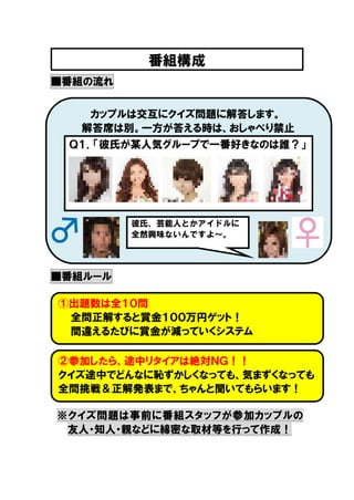 番組構成
■番組の流れ
カップルは交互にクイズ問題に解答します。
解答席は別。一方が答える時は、おしゃべり禁止
Ｑ１．「彼氏が某人気グループで一番好きなのは誰？」

彼氏、芸能人とかアイドルに
全然興味ないんですよ～。

■番組ルール
①出題数は全１０問
全問正解すると賞金１００万円ゲット！
間違えるたびに賞金が減っていくシステム
②参加したら、途中リタイアは絶対ＮＧ！！
クイズ途中でどんなに恥ずかしくなっても、気まずくなっても
全問挑戦＆正解発表まで、ちゃんと聞いてもらいます！
※クイズ問題は事前に番組スタッフが参加カップルの
友人・知人・親などに綿密な取材等を行って作成！
全問正解すると賞金１００万円ゲット！
間違えるたびに賞金が減っていくシステム

 