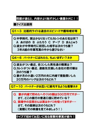 問題が進むと、内容がより恥ずかしい暴露ネタに！！
■クイズ出題例
Ｑ１～３ 比較的ライトな過去のエピソードや趣味嗜好等
Ｑ.中学時代、実はかなり太ってたカレシのあだ名は何？
Ａ あけぼの Ｂ ぶたろう Ｃ デーブ Ｄ まんじゅう
Ｑ.彼女が中学時代に初恋した相手は次のうち誰？
３年Ａ組の卒業写真の中から選びなさい
Ｑ４～６ パートナーにばれたら、ちょいまずい？ネタ
Ｑ.彼女がつい最近、合コンした男性達の職業は？
Ｑ.カレシがつい最近、連絡先交換した会社の受付嬢は
次のうち誰？
Ｑ.妻が月の小遣い２万円の夫に内緒で衝動買いした
２０万円のバッグは次のうちどれ？
Ｑ７～１０ パートナーがお互いに絶句するような衝撃ネタ
Ｑ. 妻が内緒で貯めたへそくりの額は５００万円ですが…
さて、どこの銀行の普通口座に貯めている？
Ｑ．禁煙中の旦那さんは実はタバコを吸ってますが・・・
さて、その銘柄は次のうちどれ？
（実際にその映像を見てみましょう！）
クイズで初めてお互いに知る衝撃的事実が続々！

 