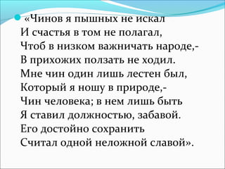 «Чинов я пышных не искал

И счастья в том не полагал,
Чтоб в низком важничать народе,В прихожих ползать не ходил.
Мне чин один лишь лестен был,
Который я ношу в природе,Чин человека; в нем лишь быть
Я ставил должностью, забавой.
Его достойно сохранить
Считал одной неложной славой».

 