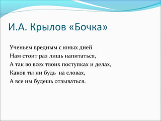И.А. Крылов «Бочка»
Ученьем вредным с юных дней
Нам стоит раз лишь напитаться,
А так во всех твоих поступках и делах,
Каков ты ни будь на словах,
А все им будешь отзываться.

 