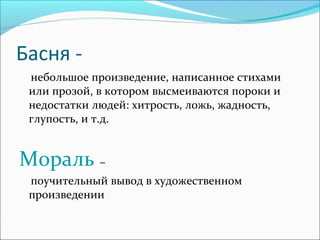 Басня небольшое произведение, написанное стихами
или прозой, в котором высмеиваются пороки и
недостатки людей: хитрость, ложь, жадность,
глупость, и т.д.

Мораль –
поучительный вывод в художественном
произведении

 