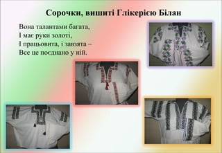 Сорочки, вишиті Глікерією Білан
Вона талантами багата,
І має руки золоті,
І працьовита, і завзята –
Все це поєднано у ній.

 