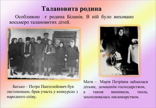 Талановита родина
Особливою    є  родина  Біланів.  В  ній  було  виховано 
восьмеро талановитих дітей. 

Батько – Петро Пантелейович був 
листоношею, брав участь у конкурсах з 
народного співу. 

Мати  –    Марія  Петрівна  займалася 
дітьми,  домашнім господарством, 
а 
також 
вишивала, 
ткала, 
захоплювалась писанкарством.

 