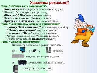 Хвилинка релаксації

Тема: “Об’єкти та їх властивості”.
Комп’ютер мій товариш, я з ним давно дружу,
Цікавого багато про нього розкажу,
Об’єкти ОС Windows назвати можу я,
Це ярлики, і папки, і файли – знаю я,
Програми, піктограми – це все одна сім’я.
Тема: “Робочий стіл. Меню, їх призначення”.
Я папку “Мій комп’ютер” вам швидко віднайду,
В “Моїх я документах” порядок наведу.
Про кнопку “Пуск” охоче усім я розкажу:
Люб’язно викликає нам “Головне меню”,
З якою дуже просто програму запущу.
Тема: “Складові комп’ютера”.
Комп’ютер здавна має розумні складові,
Це

,і“

”,

звукові,

вводить всі тексти залюбки,
А

переносить всі дані на папір.
єднає усіх їх з давніх пір.

 