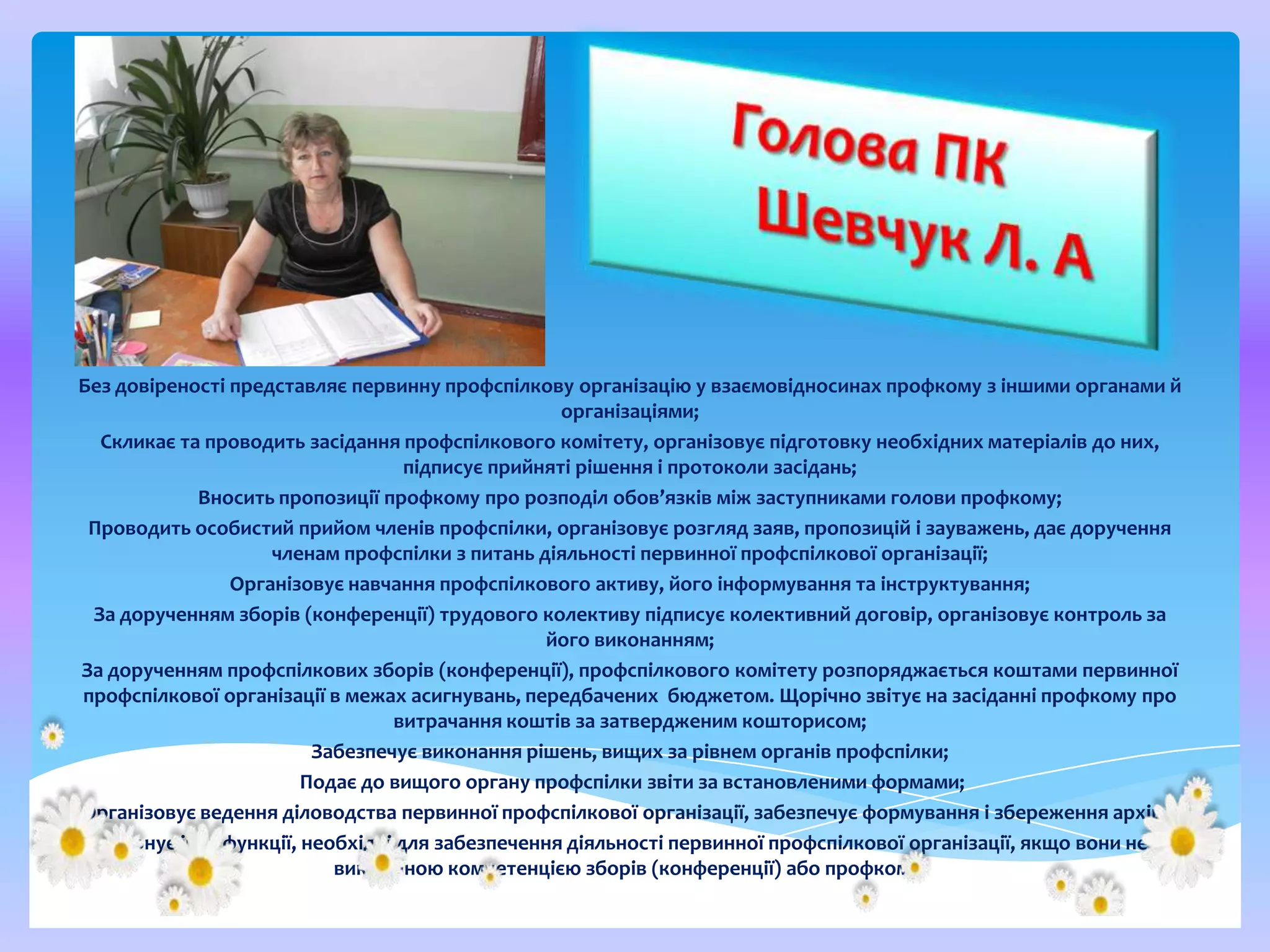 Без довіреності представляє первинну профспілкову організацію у взаємовідносинах профкому з іншими органами й
організаціями;
Скликає та проводить засідання профспілкового комітету, організовує підготовку необхідних матеріалів до них,
підписує прийняті рішення і протоколи засідань;
Вносить пропозиції профкому про розподіл обов’язків між заступниками голови профкому;
Проводить особистий прийом членів профспілки, організовує розгляд заяв, пропозицій і зауважень, дає доручення
членам профспілки з питань діяльності первинної профспілкової організації;
Організовує навчання профспілкового активу, його інформування та інструктування;
За дорученням зборів (конференції) трудового колективу підписує колективний договір, організовує контроль за
його виконанням;
За дорученням профспілкових зборів (конференції), профспілкового комітету розпоряджається коштами первинної
профспілкової організації в межах асигнувань, передбачених бюджетом. Щорічно звітує на засіданні профкому про
витрачання коштів за затвердженим кошторисом;
Забезпечує виконання рішень, вищих за рівнем органів профспілки;
Подає до вищого органу профспілки звіти за встановленими формами;
Організовує ведення діловодства первинної профспілкової організації, забезпечує формування і збереження архіву;
Виконує інші функції, необхідні для забезпечення діяльності первинної профспілкової організації, якщо вони не є
виключною компетенцією зборів (конференції) або профкому.

 