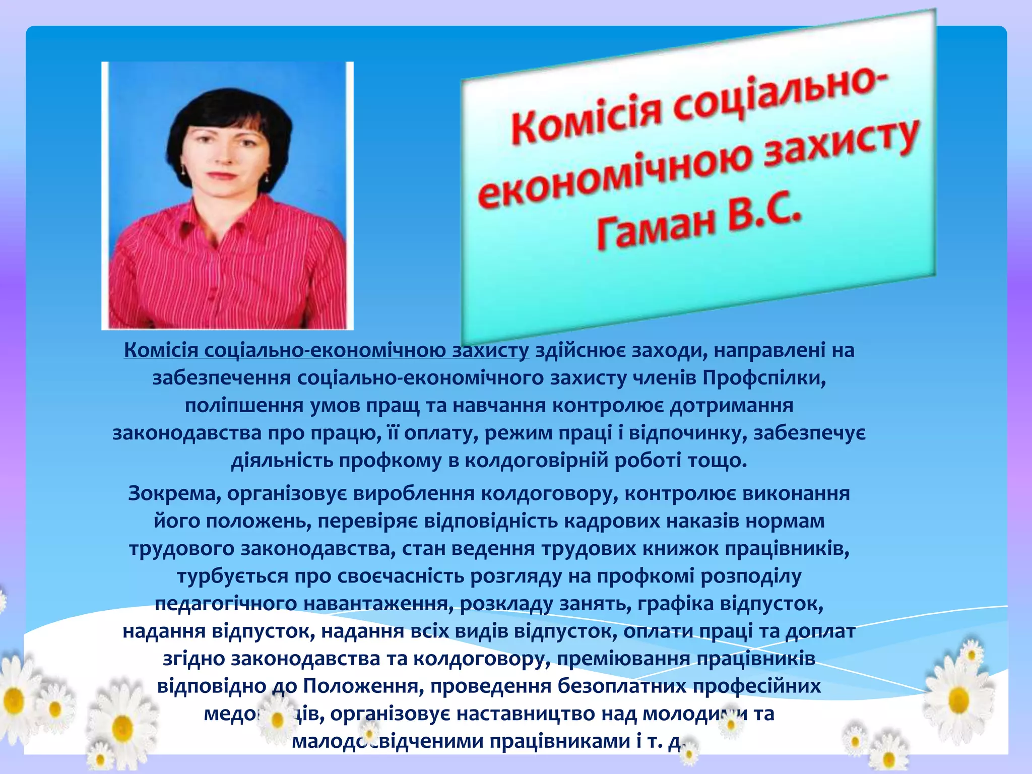 Комісія соціально-економічною захисту здійснює заходи, направлені на
забезпечення соціально-економічного захисту членів Профспілки,
поліпшення умов пращ та навчання контролює дотримання
законодавства про працю, її оплату, режим праці і відпочинку, забезпечує
діяльність профкому в колдоговірній роботі тощо.
Зокрема, організовує вироблення колдоговору, контролює виконання
його положень, перевіряє відповідність кадрових наказів нормам
трудового законодавства, стан ведення трудових книжок працівників,
турбується про своєчасність розгляду на профкомі розподілу
педагогічного навантаження, розкладу занять, графіка відпусток,
надання відпусток, надання всіх видів відпусток, оплати праці та доплат
згідно законодавства та колдоговору, преміювання працівників
відповідно до Положення, проведення безоплатних професійних
медоглядів, організовує наставництво над молодими та
малодосвідченими працівниками і т. д.

 