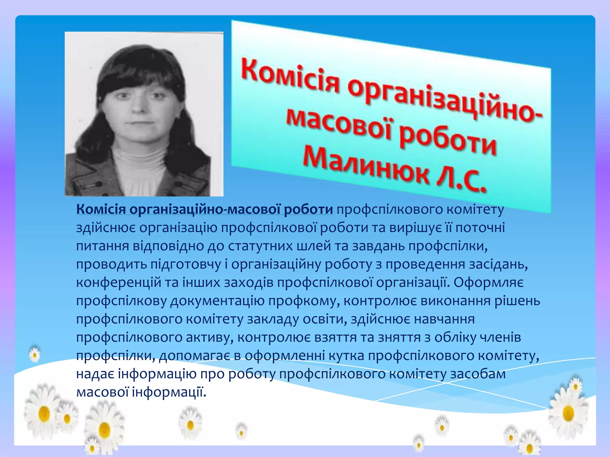 Комісія організаційно-масової роботи профспілкового комітету
здійснює організацію профспілкової роботи та вирішує її поточні
питання відповідно до статутних шлей та завдань профспілки,
проводить підготовчу і організаційну роботу з проведення засідань,
конференцій та інших заходів профспілкової організації. Оформляє
профспілкову документацію профкому, контролює виконання рішень
профспілкового комітету закладу освіти, здійснює навчання
профспілкового активу, контролює взяття та зняття з обліку членів
профспілки, допомагає в оформленні кутка профспілкового комітету,
надає інформацію про роботу профспілкового комітету засобам
масової інформації.

 