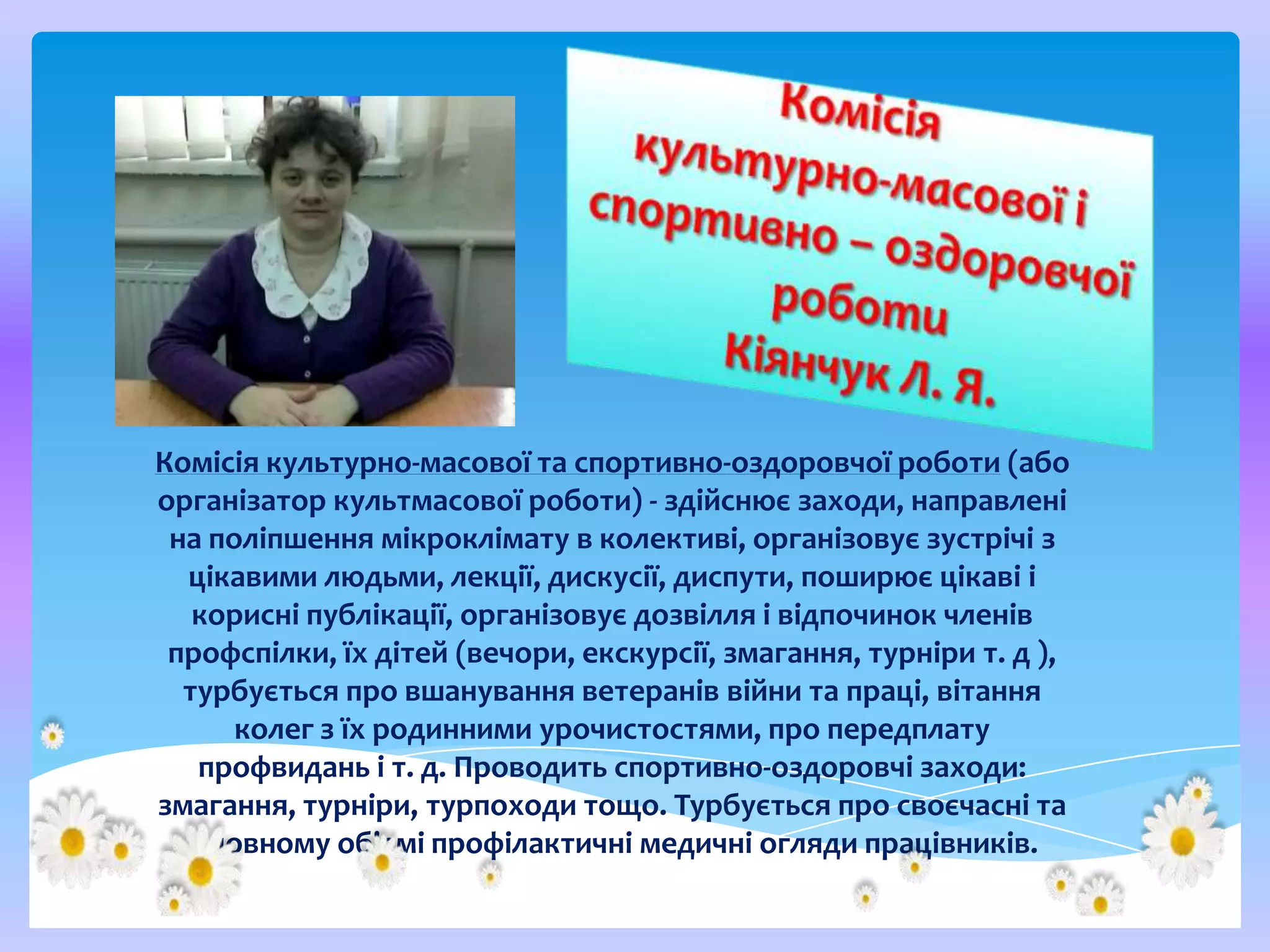 Комісія культурно-масової та спортивно-оздоровчої роботи (або
організатор культмасової роботи) - здійснює заходи, направлені
на поліпшення мікроклімату в колективі, організовує зустрічі з
цікавими людьми, лекції, дискусії, диспути, поширює цікаві і
корисні публікації, організовує дозвілля і відпочинок членів
профспілки, їх дітей (вечори, екскурсії, змагання, турніри т. д ),
турбується про вшанування ветеранів війни та праці, вітання
колег з їх родинними урочистостями, про передплату
профвидань і т. д. Проводить спортивно-оздоровчі заходи:
змагання, турніри, турпоходи тощо. Турбується про своєчасні та
в повному об'ємі профілактичні медичні огляди працівників.

 
