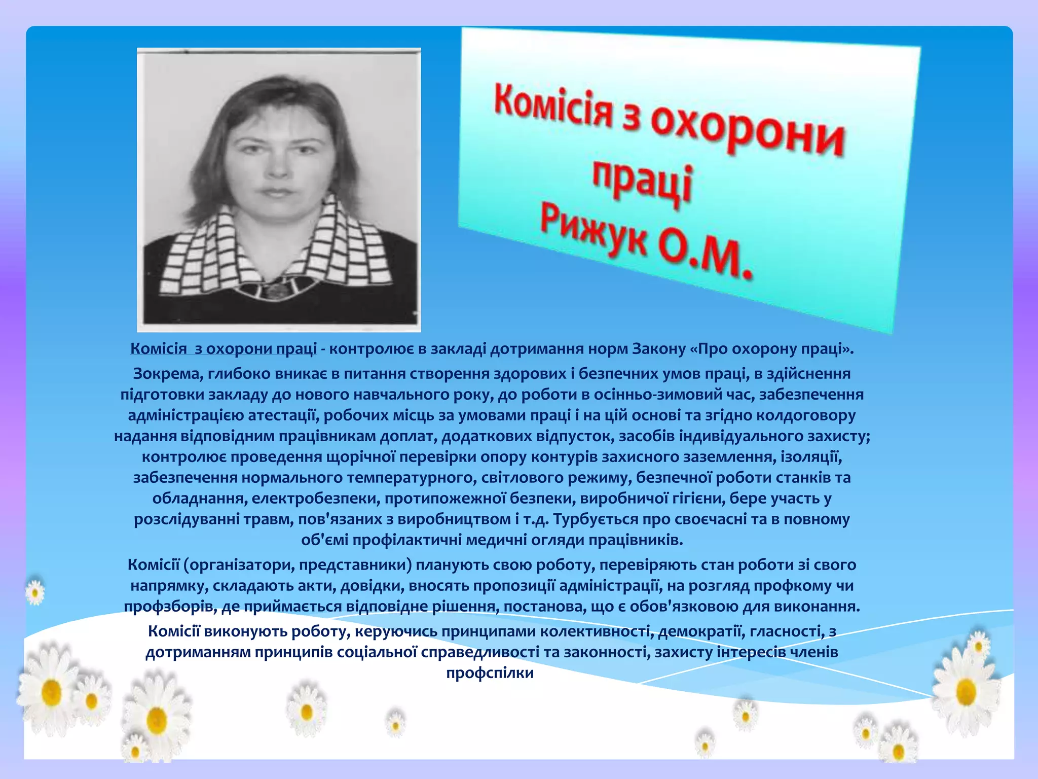 Комісія з охорони праці - контролює в закладі дотримання норм Закону «Про охорону праці».
Зокрема, глибоко вникає в питання створення здорових і безпечних умов праці, в здійснення
підготовки закладу до нового навчального року, до роботи в осінньо-зимовий час, забезпечення
адміністрацією атестації, робочих місць за умовами праці і на цій основі та згідно колдоговору
надання відповідним працівникам доплат, додаткових відпусток, засобів індивідуального захисту;
контролює проведення щорічної перевірки опору контурів захисного заземлення, ізоляції,
забезпечення нормального температурного, світлового режиму, безпечної роботи станків та
обладнання, електробезпеки, протипожежної безпеки, виробничої гігієни, бере участь у
розслідуванні травм, пов'язаних з виробництвом і т.д. Турбується про своєчасні та в повному
об'ємі профілактичні медичні огляди працівників.
Комісії (організатори, представники) планують свою роботу, перевіряють стан роботи зі свого
напрямку, складають акти, довідки, вносять пропозиції адміністрації, на розгляд профкому чи
профзборів, де приймається відповідне рішення, постанова, що є обов'язковою для виконання.
Комісії виконують роботу, керуючись принципами колективності, демократії, гласності, з
дотриманням принципів соціальної справедливості та законності, захисту інтересів членів
профспілки.

 