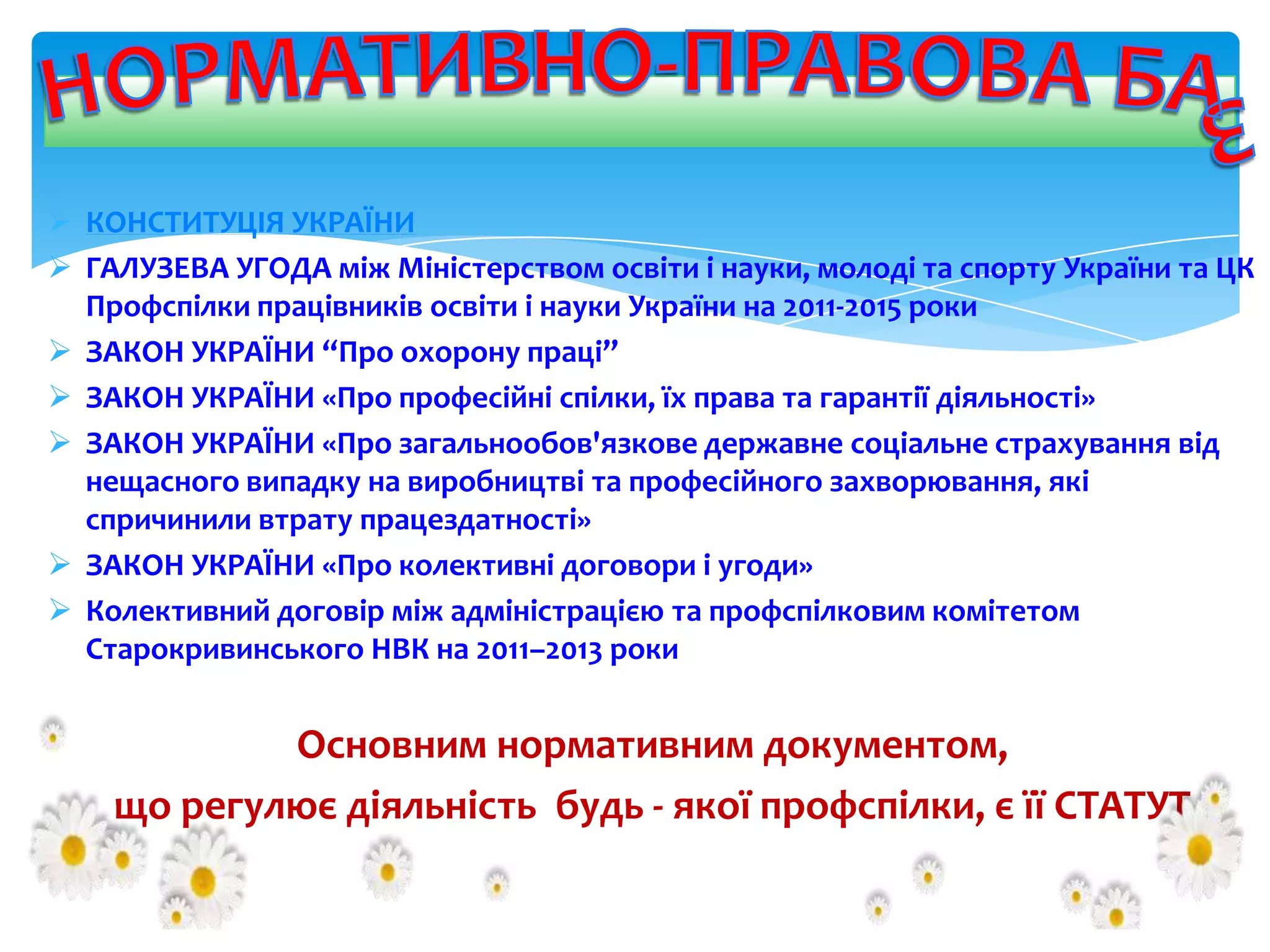  КОНСТИТУЦІЯ УКРАЇНИ
 ГАЛУЗЕВА УГОДА між Міністерством освіти і науки, молоді та спорту України та ЦК
Профспілки працівників освіти і науки України на 2011-2015 роки
 ЗАКОН УКРАЇНИ “Про охорону праці”
 ЗАКОН УКРАЇНИ «Про професійні спілки, їх права та гарантії діяльності»
 ЗАКОН УКРАЇНИ «Про загальнообов'язкове державне соціальне страхування від
нещасного випадку на виробництві та професійного захворювання, які
спричинили втрату працездатності»
 ЗАКОН УКРАЇНИ «Про колективні договори і угоди»
 Колективний договір між адміністрацією та профспілковим комітетом
Старокривинського НВК на 2011–2013 роки

Основним нормативним документом,
що регулює діяльність будь - якої профспілки, є її СТАТУТ

 